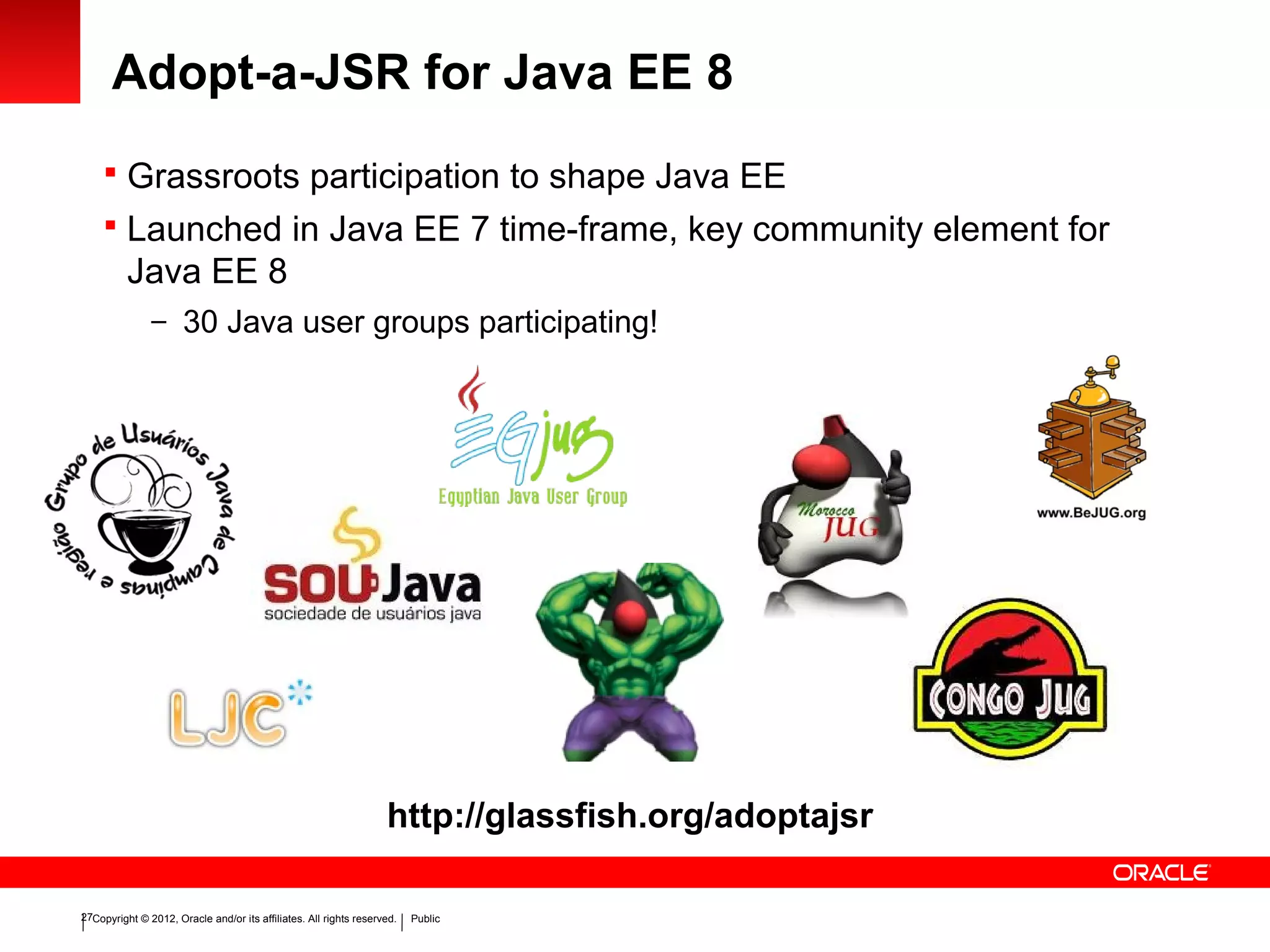 Copyright © 2012, Oracle and/or its affiliates. All rights reserved. Public27
Adopt-a-JSR for Java EE 8
 Grassroots participation to shape Java EE
 Launched in Java EE 7 time-frame, key community element for
Java EE 8
– 30 Java user groups participating!
http://glassfish.org/adoptajsr
 