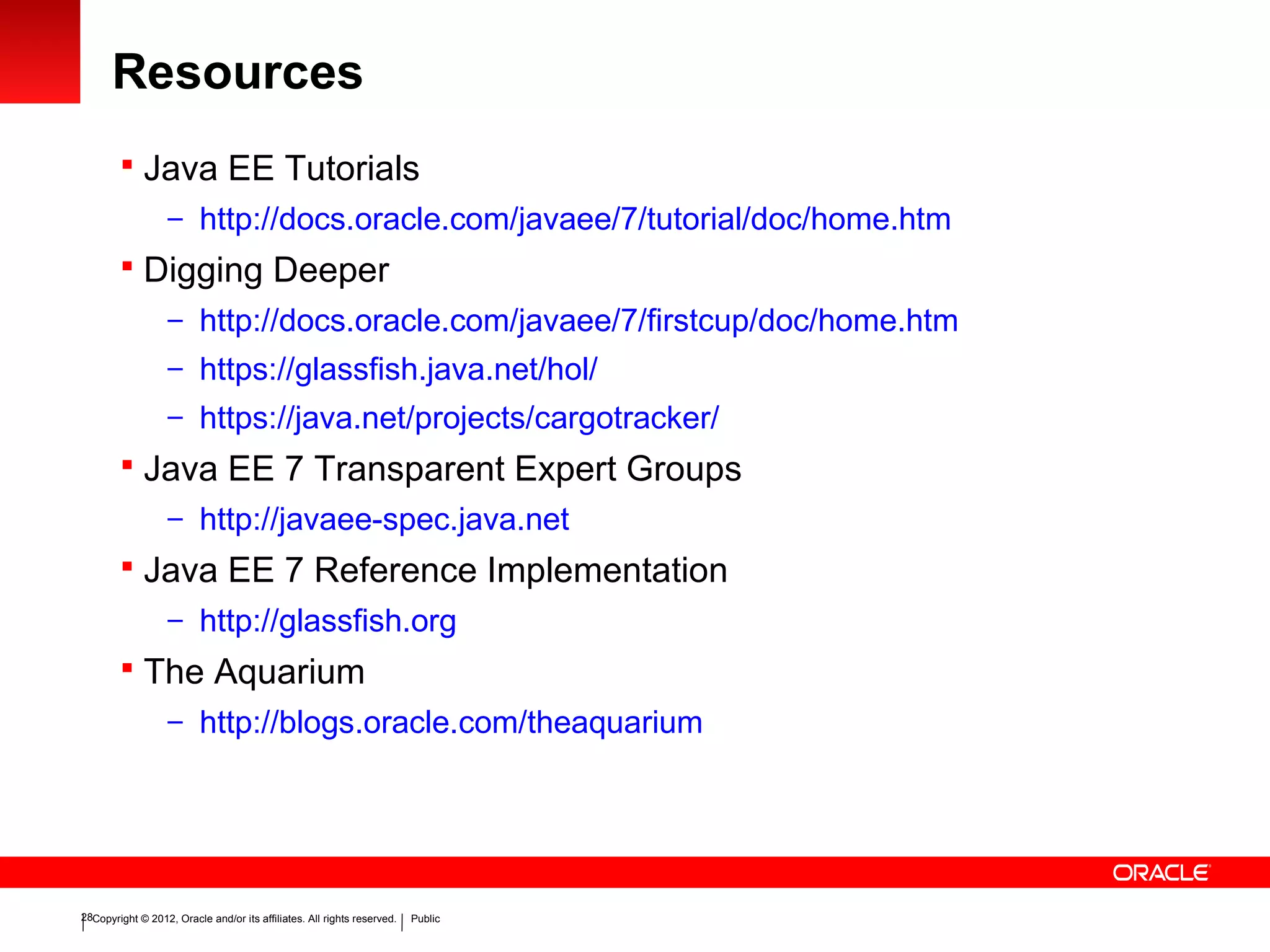 Copyright © 2012, Oracle and/or its affiliates. All rights reserved. Public28
Resources
 Java EE Tutorials
– http://docs.oracle.com/javaee/7/tutorial/doc/home.htm
 Digging Deeper
– http://docs.oracle.com/javaee/7/firstcup/doc/home.htm
– https://glassfish.java.net/hol/
– https://java.net/projects/cargotracker/
 Java EE 7 Transparent Expert Groups
– http://javaee-spec.java.net
 Java EE 7 Reference Implementation
– http://glassfish.org
 The Aquarium
– http://blogs.oracle.com/theaquarium
 
