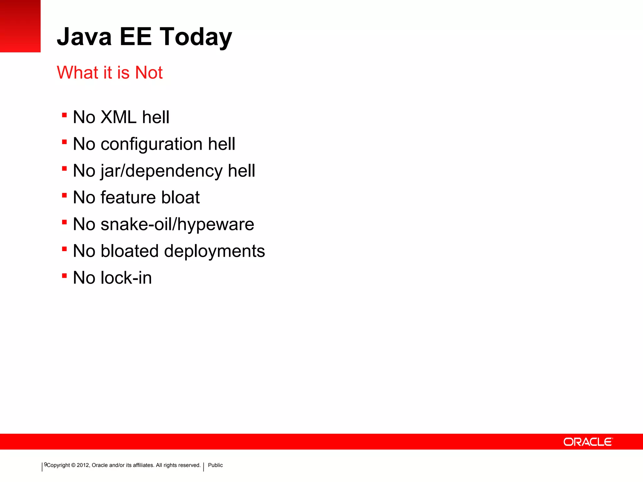 Copyright © 2012, Oracle and/or its affiliates. All rights reserved. Public9
Java EE Today
What it is Not
 No XML hell
 No configuration hell
 No jar/dependency hell
 No feature bloat
 No snake-oil/hypeware
 No bloated deployments
 No lock-in
 