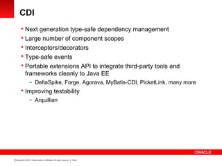 Copyright © 2012, Oracle and/or its affiliates. All rights reserved. Public14
CDI
 Next generation type-safe dependency management
 Large number of component scopes
 Interceptors/decorators
 Type-safe events
 Portable extensions API to integrate third-party tools and
frameworks cleanly to Java EE
– DeltaSpike, Forge, Agorava, MyBatis-CDI, PicketLink, many more
 Improving testability
– Arquillian
 