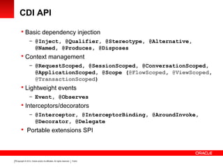 Copyright © 2012, Oracle and/or its affiliates. All rights reserved. Public15
CDI API
 Basic dependency injection
– @Inject, @Qualifier, @Stereotype, @Alternative,
@Named, @Produces, @Disposes
 Context management
– @RequestScoped, @SessionScoped, @ConversationScoped,
@ApplicationScoped, @Scope (@FlowScoped, @ViewScoped,
@TransactionScoped)
 Lightweight events
– Event, @Observes
 Interceptors/decorators
– @Interceptor, @InterceptorBinding, @AroundInvoke,
@Decorator, @Delegate
 Portable extensions SPI
 