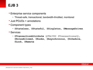 Copyright © 2012, Oracle and/or its affiliates. All rights reserved. Public16
EJB 3
 Enterprise service components
– Thread-safe, transactional, bandwidth-throttled, monitored
 Just POJOs + annotations
 Component types
– @Stateless, @Stateful, @Singleton, @MessageDriven
 Services
– @TransactionAttribute (JTA/CDI @Transactional),
@RolesAllowed, @RunAs, @Asynchronous, @Schedule,
@Lock, @Remote
 