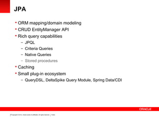 Copyright © 2012, Oracle and/or its affiliates. All rights reserved. Public17
JPA
 ORM mapping/domain modeling
 CRUD EntityManager API
 Rich query capabilities
– JPQL
– Criteria Queries
– Native Queries
– Stored procedures
 Caching
 Small plug-in ecosystem
– QueryDSL, DeltaSpike Query Module, Spring Data/CDI
 