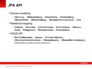 Copyright © 2012, Oracle and/or its affiliates. All rights reserved. Public18
JPA API
 Domain modeling
– @Entity, @Embeddable, @OneToOne, @OneToMany,
@ManyToOne, @ManyToMany, @ElementCollection, @Id
 Relational mapping
– @Table, @Column, @JoinColumn, @JoinTable, @Basic,
@Lob, @Temporal, @Enumerated, @Cacheable
 CRUD API
– EntityManager, Query, CriteriaQuery,
@PersistenceContext, @NamedQuery, @NamedNativeQuery,
@NamedStoredProcedureQuery
 