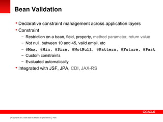Copyright © 2012, Oracle and/or its affiliates. All rights reserved. Public19
Bean Validation
 Declarative constraint management across application layers
 Constraint
– Restriction on a bean, field, property, method parameter, return value
– Not null, between 10 and 45, valid email, etc
– @Max, @Min, @Size, @NotNull, @Pattern, @Future, @Past
– Custom constraints
– Evaluated automatically
 Integrated with JSF, JPA, CDI, JAX-RS
 