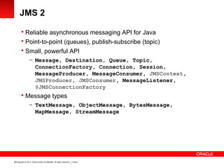 Copyright © 2012, Oracle and/or its affiliates. All rights reserved. Public20
JMS 2
 Reliable asynchronous messaging API for Java
 Point-to-point (queues), publish-subscribe (topic)
 Small, powerful API
– Message, Destination, Queue, Topic,
ConnectionFactory, Connection, Session,
MessageProducer, MessageConsumer, JMSContext,
JMSProducer, JMSConsumer, MessageListener,
@JMSConnectionFactory
 Message types
– TextMessage, ObjectMessage, BytesMessage,
MapMessage, StreamMessage
 