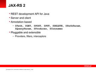 Copyright © 2012, Oracle and/or its affiliates. All rights reserved. Public21
JAX-RS 2
 REST development API for Java
 Server and client
 Annotation based
– @Path, @GET, @POST, @PUT, @DELETE, @PathParam,
@QueryParam, @Produces, @Consumes
 Pluggable and extensible
– Providers, filters, interceptors
 