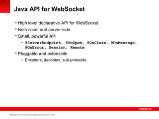 Copyright © 2012, Oracle and/or its affiliates. All rights reserved. Public22
Java API for WebSocket
 High level declarative API for WebSocket
 Both client and server-side
 Small, powerful API
– @ServerEndpoint, @OnOpen, @OnClose, @OnMessage,
@OnError, Session, Remote
 Pluggable and extensible
– Encoders, decoders, sub-protocols
 