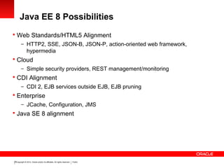 Copyright © 2012, Oracle and/or its affiliates. All rights reserved. Public26
Java EE 8 Possibilities
 Web Standards/HTML5 Alignment
– HTTP2, SSE, JSON-B, JSON-P, action-oriented web framework,
hypermedia
 Cloud
– Simple security providers, REST management/monitoring
 CDI Alignment
– CDI 2, EJB services outside EJB, EJB pruning
 Enterprise
– JCache, Configuration, JMS
 Java SE 8 alignment
 