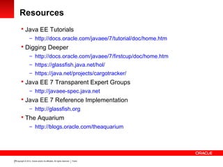 Copyright © 2012, Oracle and/or its affiliates. All rights reserved. Public28
Resources
 Java EE Tutorials
– http://docs.oracle.com/javaee/7/tutorial/doc/home.htm
 Digging Deeper
– http://docs.oracle.com/javaee/7/firstcup/doc/home.htm
– https://glassfish.java.net/hol/
– https://java.net/projects/cargotracker/
 Java EE 7 Transparent Expert Groups
– http://javaee-spec.java.net
 Java EE 7 Reference Implementation
– http://glassfish.org
 The Aquarium
– http://blogs.oracle.com/theaquarium
 