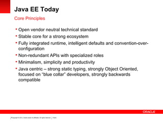 Copyright © 2012, Oracle and/or its affiliates. All rights reserved. Public8
Java EE Today
Core Principles
 Open vendor neutral technical standard
 Stable core for a strong ecosystem
 Fully integrated runtime, intelligent defaults and convention-over-
configuration
 Non-redundant APIs with specialized roles
 Minimalism, simplicity and productivity
 Java centric – strong static typing, strongly Object Oriented,
focused on “blue collar” developers, strongly backwards
compatible
 