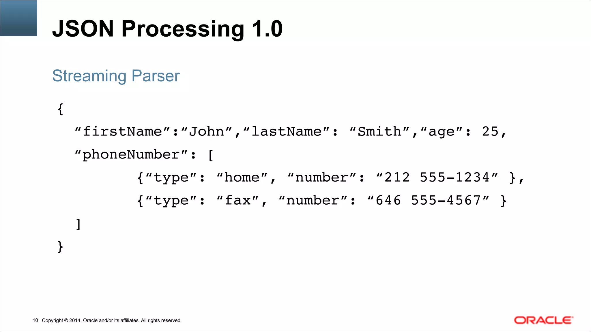 Copyright © 2014, Oracle and/or its affiliates. All rights reserved.!10
JSON Processing 1.0
{!
“firstName”:“John”,“lastName”: “Smith”,“age”: 25,!
“phoneNumber”: [!
{“type”: “home”, “number”: “212 555-1234” },!
{“type”: “fax”, “number”: “646 555-4567” }!
]!
}
Streaming Parser
 