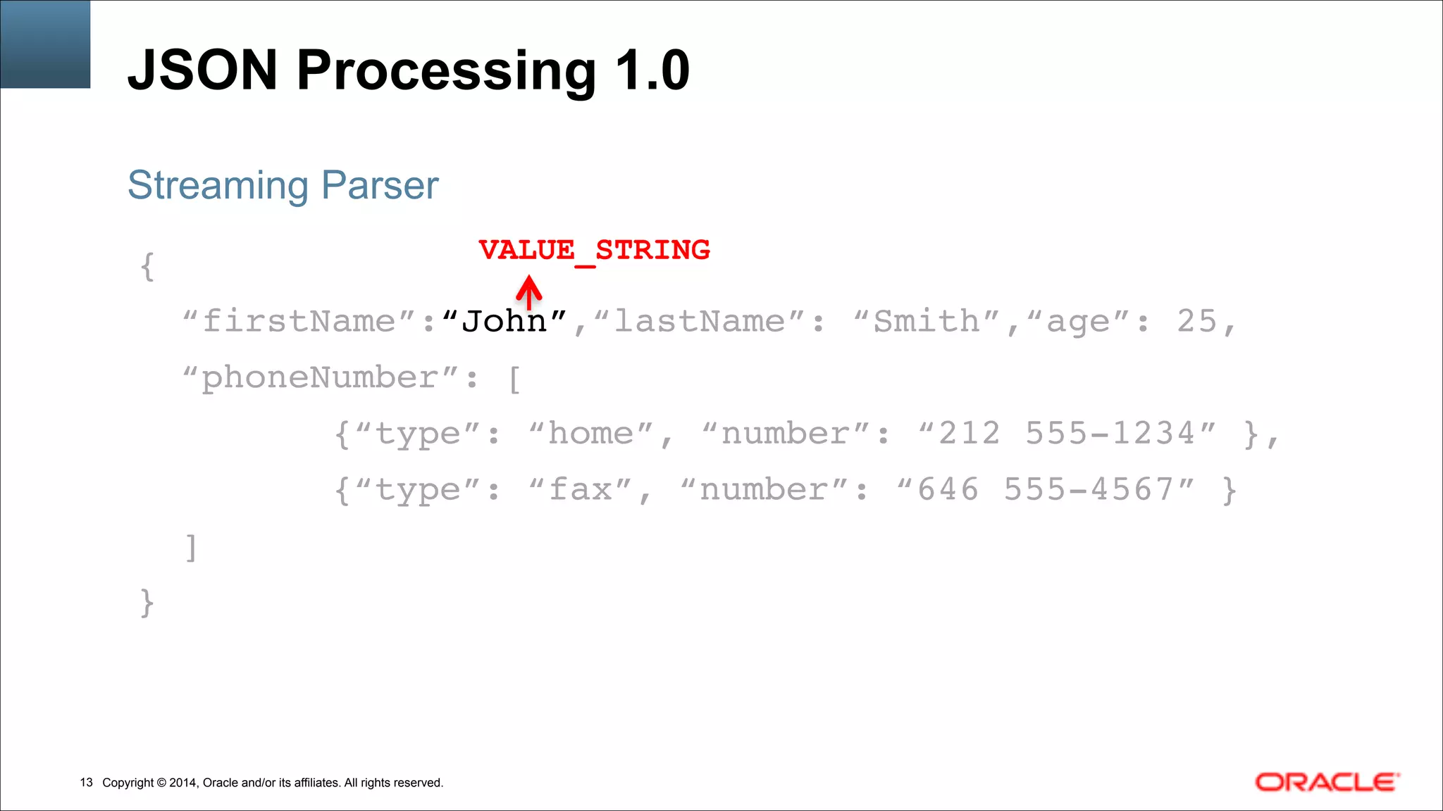 Copyright © 2014, Oracle and/or its affiliates. All rights reserved.!13
JSON Processing 1.0
{!
“firstName”:“John”,“lastName”: “Smith”,“age”: 25,!
“phoneNumber”: [!
{“type”: “home”, “number”: “212 555-1234” },!
{“type”: “fax”, “number”: “646 555-4567” }!
]!
}
Streaming Parser
VALUE_STRING
 