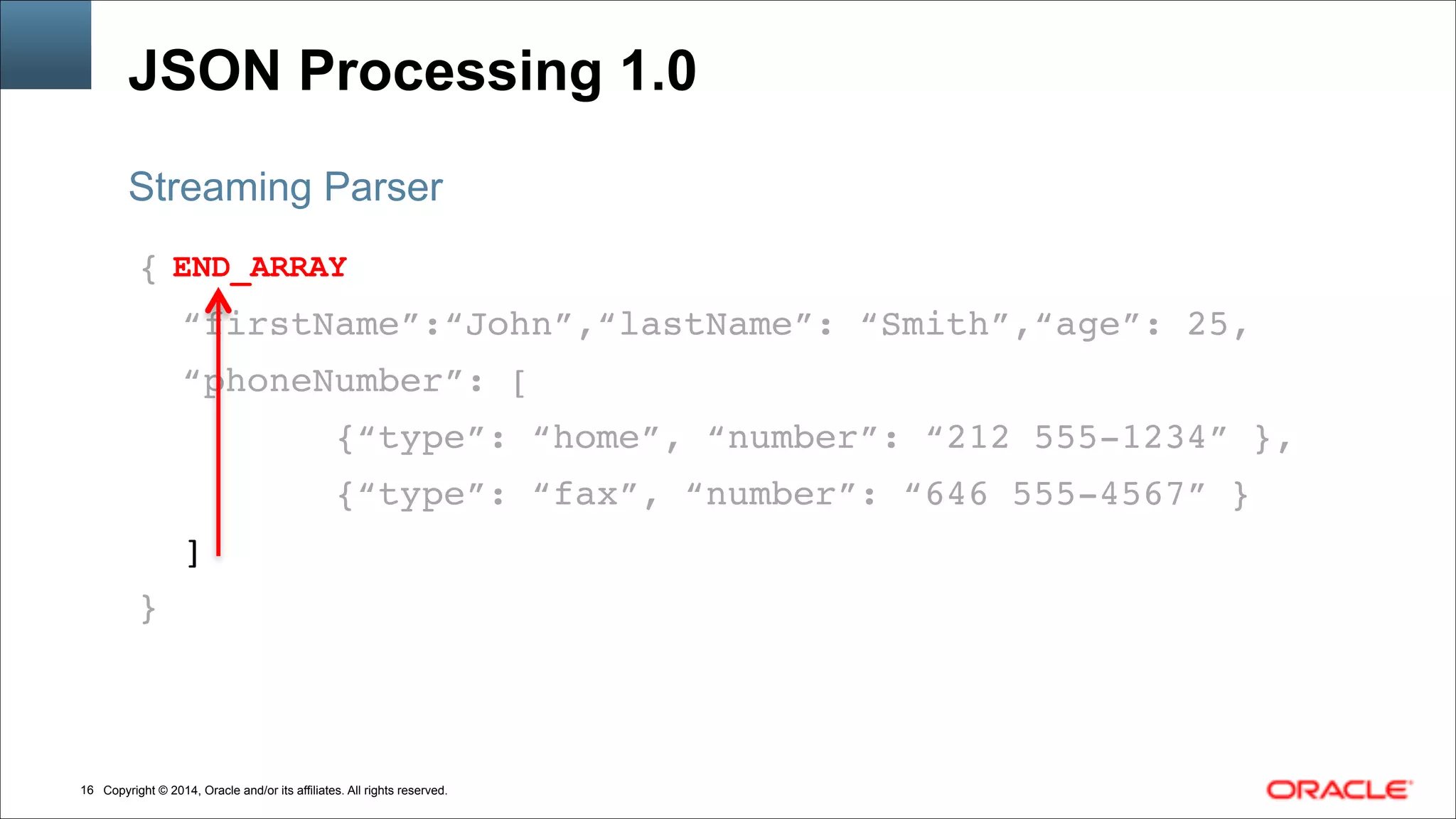 Copyright © 2014, Oracle and/or its affiliates. All rights reserved.!16
JSON Processing 1.0
{!
“firstName”:“John”,“lastName”: “Smith”,“age”: 25,!
“phoneNumber”: [!
{“type”: “home”, “number”: “212 555-1234” },!
{“type”: “fax”, “number”: “646 555-4567” }!
]!
}
Streaming Parser
END_ARRAY
 