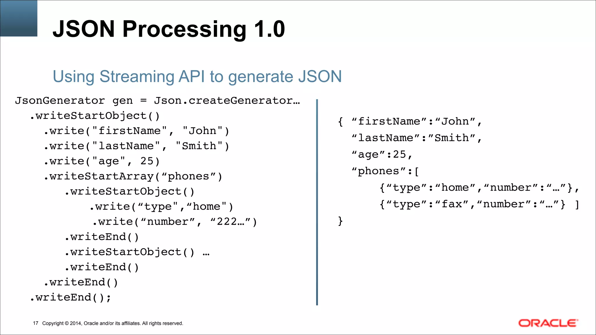 Copyright © 2014, Oracle and/or its affiliates. All rights reserved.
JSON Processing 1.0
JsonGenerator gen = Json.createGenerator…!
.writeStartObject()!
.write("firstName", "John") !
.write("lastName", "Smith") !
.write("age", 25) !
.writeStartArray(“phones”)!
.writeStartObject()!
!! .write(“type",“home") !
.write(“number”, “222…”)!
.writeEnd()!
.writeStartObject() …!
.writeEnd()!
.writeEnd()!
.writeEnd();!
!
Using Streaming API to generate JSON
!
{ “firstName”:“John”,!
“lastName”:”Smith”,!
“age”:25, !
“phones”:[ !
{“type”:“home”,“number”:“…”},!
{“type”:“fax”,“number”:“…”} ]!
}
!17
 
