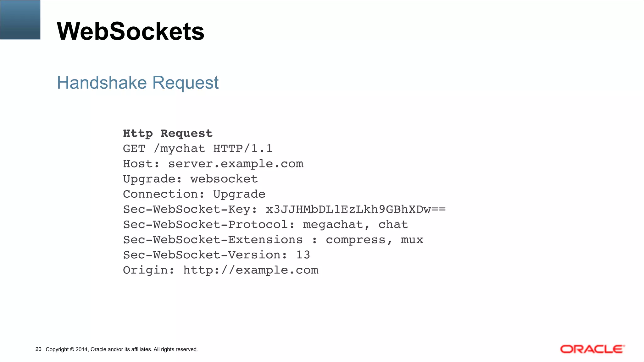 Copyright © 2014, Oracle and/or its affiliates. All rights reserved.!20
WebSockets
Handshake Request
Http Request!
GET /mychat HTTP/1.1!
Host: server.example.com!
Upgrade: websocket!
Connection: Upgrade!
Sec-WebSocket-Key: x3JJHMbDL1EzLkh9GBhXDw==!
Sec-WebSocket-Protocol: megachat, chat!
Sec-WebSocket-Extensions : compress, mux!
Sec-WebSocket-Version: 13!
Origin: http://example.com
 