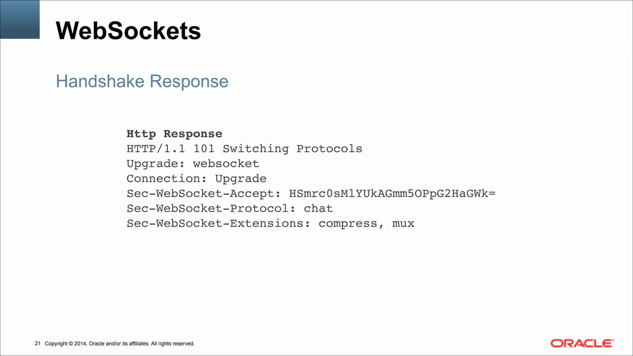 Copyright © 2014, Oracle and/or its affiliates. All rights reserved.!21
WebSockets
Handshake Response
Http Response!
HTTP/1.1 101 Switching Protocols!
Upgrade: websocket!
Connection: Upgrade!
Sec-WebSocket-Accept: HSmrc0sMlYUkAGmm5OPpG2HaGWk=!
Sec-WebSocket-Protocol: chat!
Sec-WebSocket-Extensions: compress, mux
 