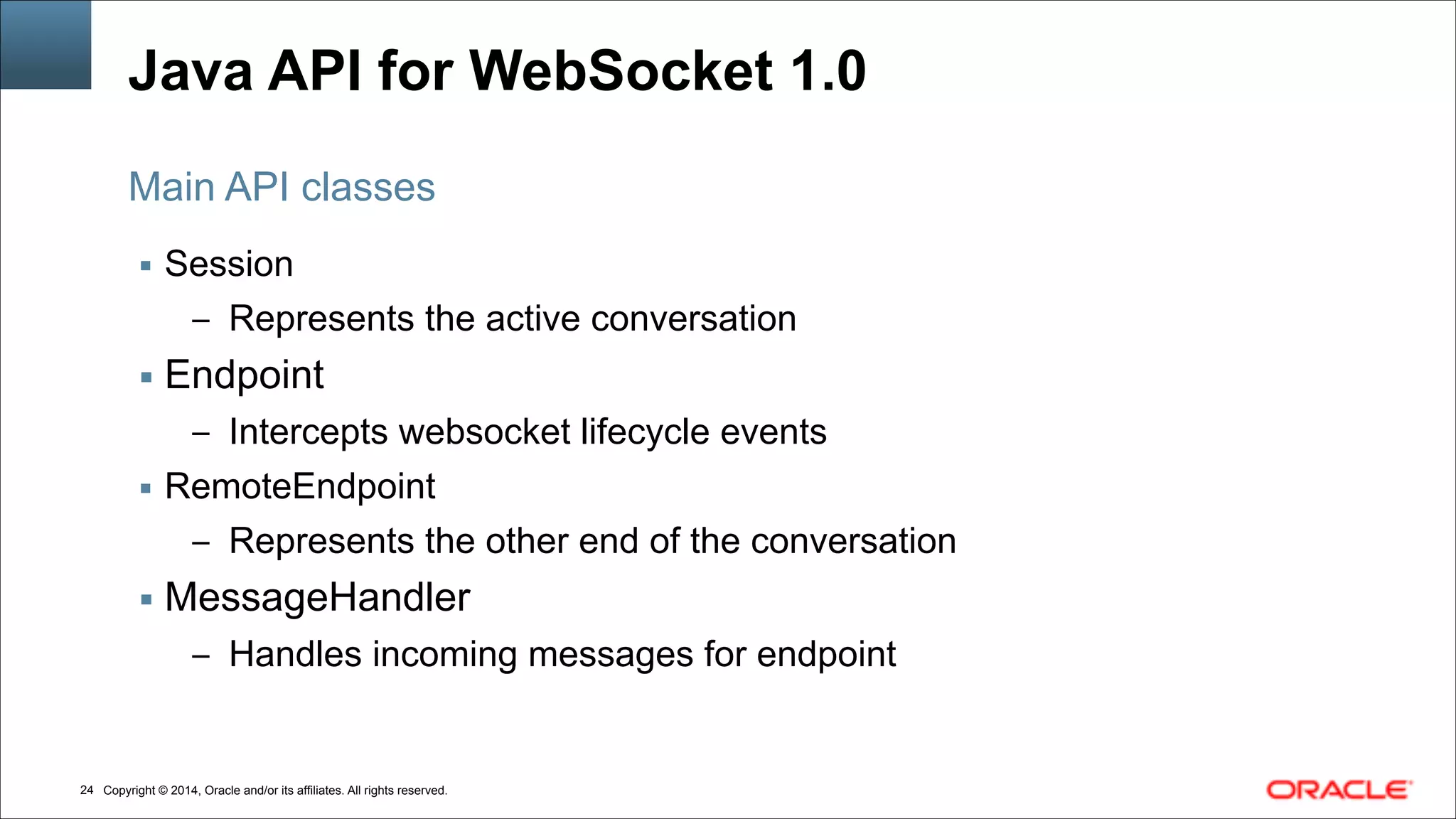 Copyright © 2014, Oracle and/or its affiliates. All rights reserved.!24
Java API for WebSocket 1.0
▪ Session
– Represents the active conversation
▪ Endpoint
– Intercepts websocket lifecycle events
▪ RemoteEndpoint
– Represents the other end of the conversation
▪ MessageHandler
– Handles incoming messages for endpoint
Main API classes
 