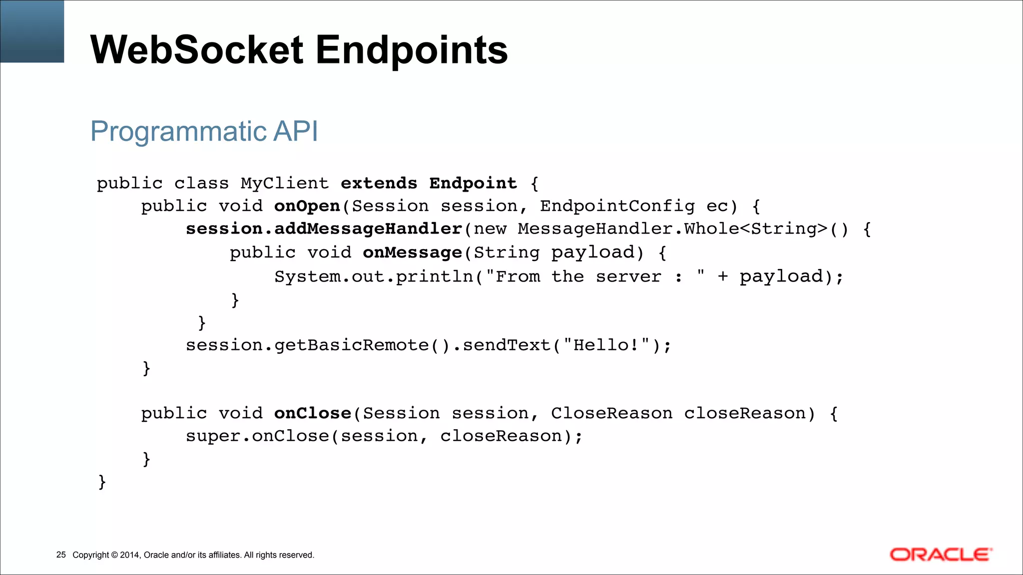 Copyright © 2014, Oracle and/or its affiliates. All rights reserved.!25
WebSocket Endpoints
public class MyClient extends Endpoint {!
public void onOpen(Session session, EndpointConfig ec) {!
session.addMessageHandler(new MessageHandler.Whole<String>() {!
public void onMessage(String payload) {!
System.out.println("From the server : " + payload);!
}!
}!
session.getBasicRemote().sendText("Hello!");!
}!
!
public void onClose(Session session, CloseReason closeReason) {!
super.onClose(session, closeReason);!
}!
}
Programmatic API
 
