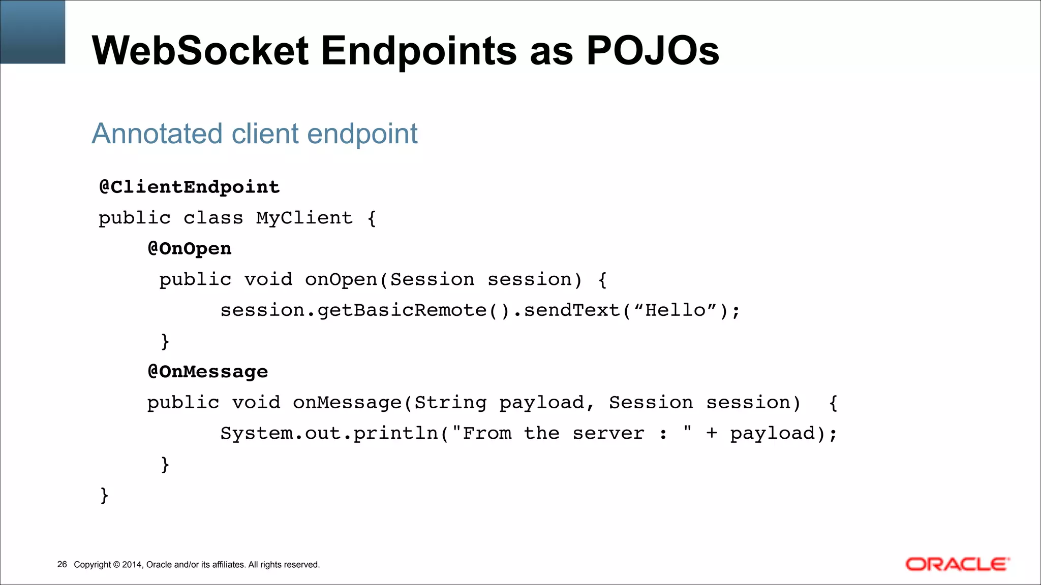 Copyright © 2014, Oracle and/or its affiliates. All rights reserved.!26
WebSocket Endpoints as POJOs
@ClientEndpoint!
public class MyClient { !
@OnOpen!
public void onOpen(Session session) {!
session.getBasicRemote().sendText(“Hello”);!
}!
@OnMessage!
public void onMessage(String payload, Session session) { !
System.out.println("From the server : " + payload);!
} !
}
Annotated client endpoint
 