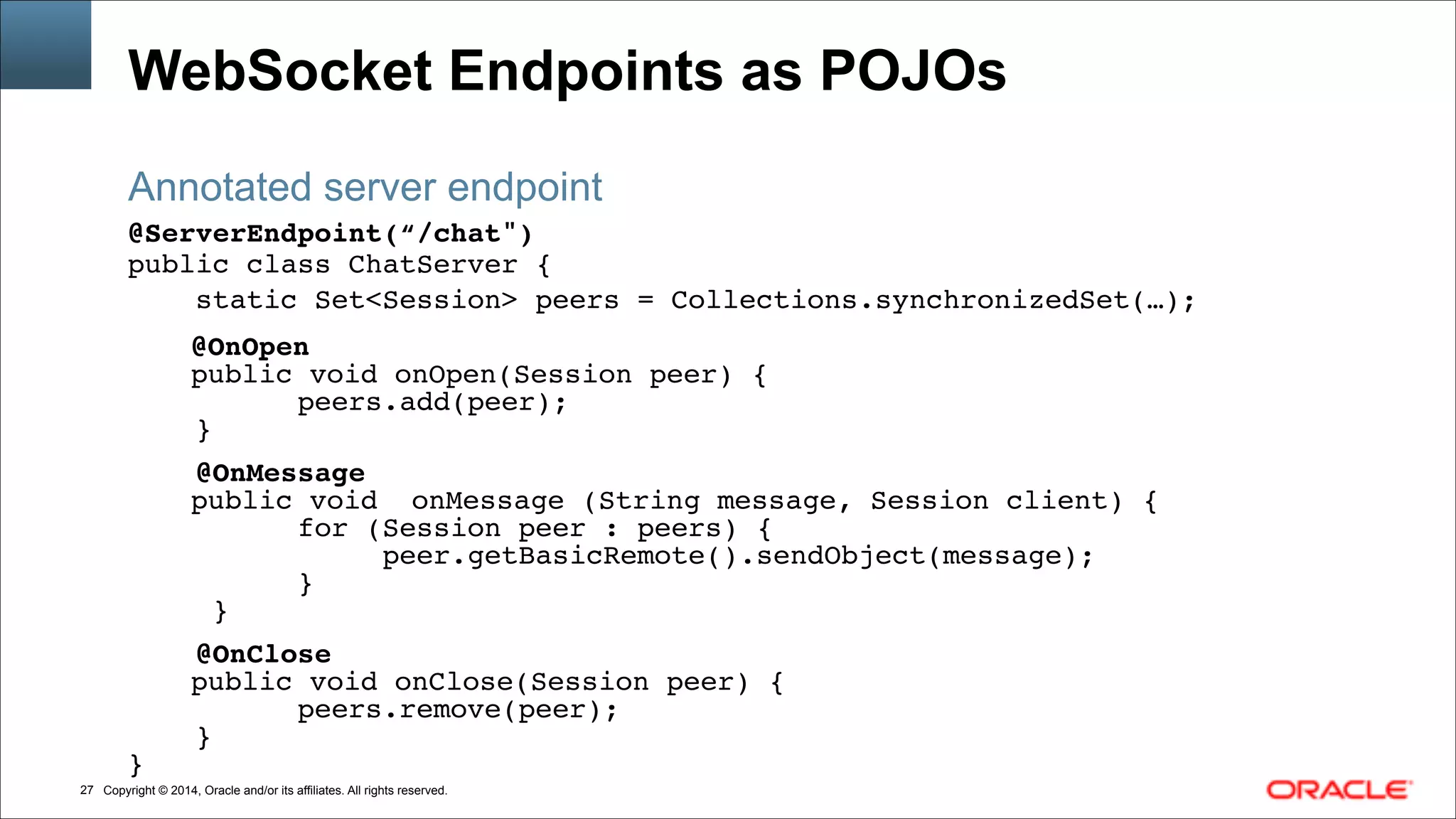 Copyright © 2014, Oracle and/or its affiliates. All rights reserved.!27
WebSocket Endpoints as POJOs
@ServerEndpoint(“/chat")!
public class ChatServer { !!
static Set<Session> peers = Collections.synchronizedSet(…);!!!
! ! ! @OnOpen!
!!! public void onOpen(Session peer) {!
peers.add(peer);!
}!
!
@OnMessage!
!!! public void onMessage (String message, Session client) { !
for (Session peer : peers) {!
peer.getBasicRemote().sendObject(message);!
} !
}!
!
@OnClose!
!!! public void onClose(Session peer) {!
peers.remove(peer);!
}!
}
Annotated server endpoint
 