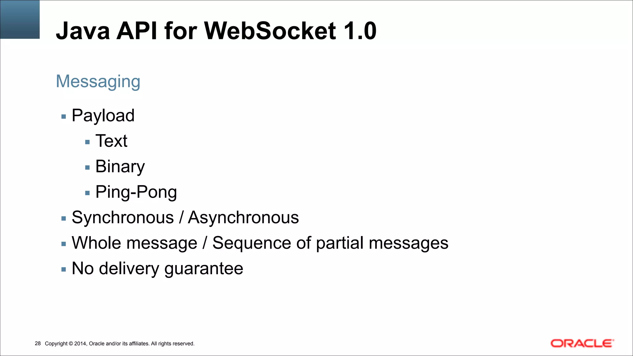 Copyright © 2014, Oracle and/or its affiliates. All rights reserved.!28
Java API for WebSocket 1.0
▪ Payload
▪ Text
▪ Binary
▪ Ping-Pong
▪ Synchronous / Asynchronous
▪ Whole message / Sequence of partial messages
▪ No delivery guarantee
Messaging
 