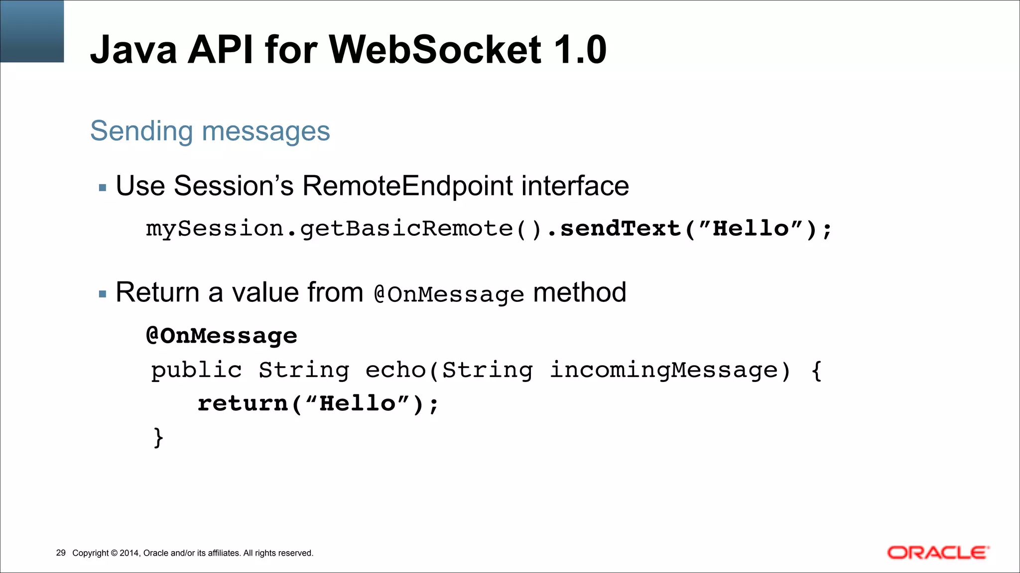 Copyright © 2014, Oracle and/or its affiliates. All rights reserved.!29
Java API for WebSocket 1.0
▪ Use Session’s RemoteEndpoint interface
mySession.getBasicRemote().sendText(”Hello”);
!
▪ Return a value from @OnMessage method
@OnMessage!
public String echo(String incomingMessage) {!
return(“Hello”);!
}
Sending messages
 