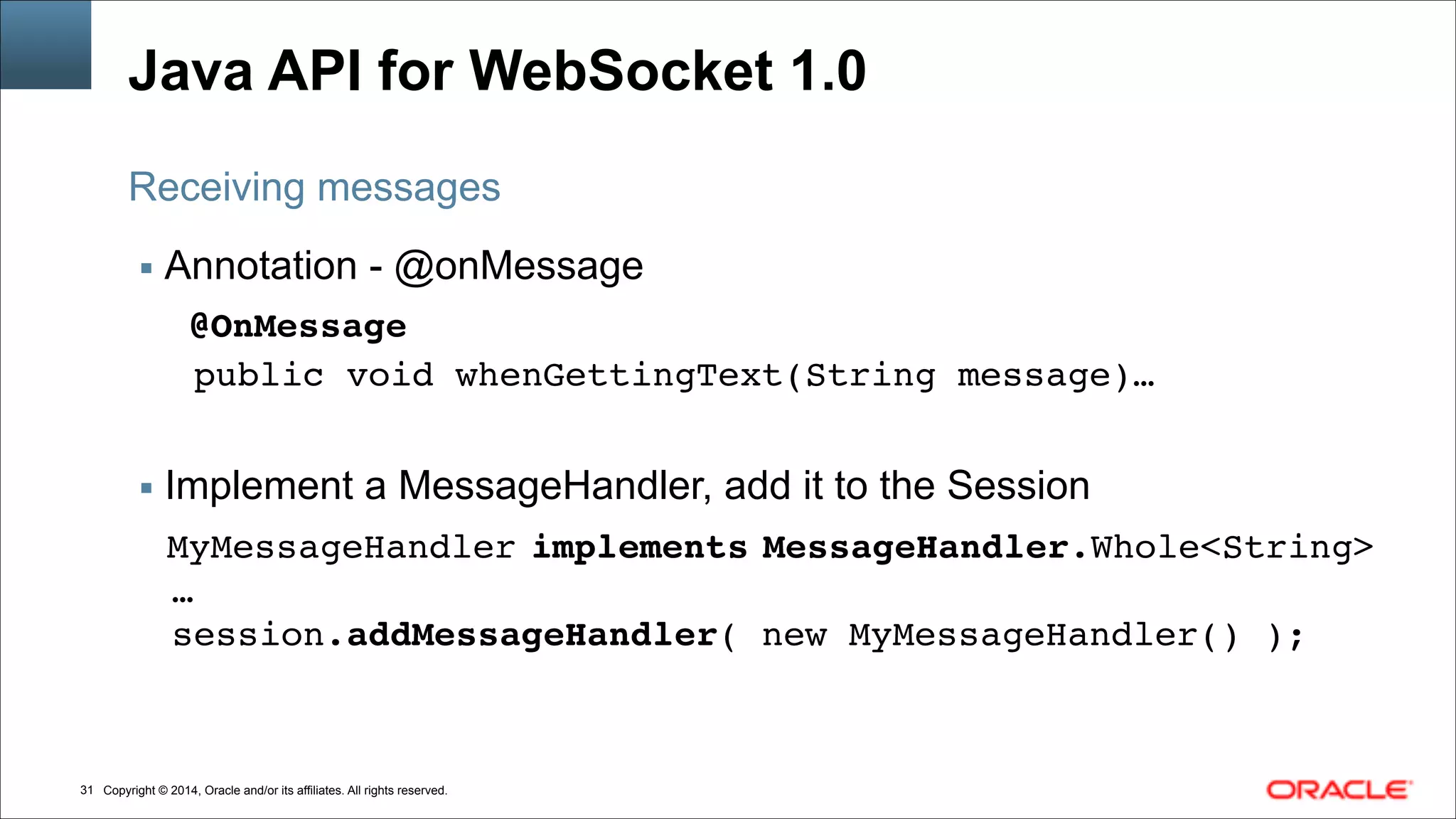 Copyright © 2014, Oracle and/or its affiliates. All rights reserved.!31
Java API for WebSocket 1.0
▪ Annotation - @onMessage
@OnMessage!
public void whenGettingText(String message)…!
!
▪ Implement a MessageHandler, add it to the Session
MyMessageHandler implements MessageHandler.Whole<String>!
…!
session.addMessageHandler( new MyMessageHandler() );
Receiving messages
 
