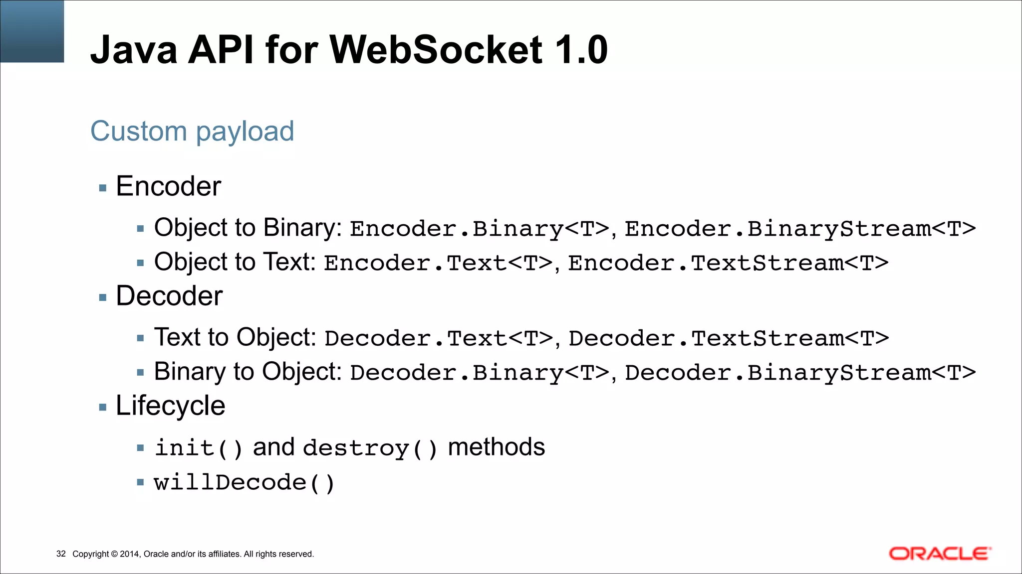 Copyright © 2014, Oracle and/or its affiliates. All rights reserved.!32
Java API for WebSocket 1.0
▪ Encoder
▪ Object to Binary: Encoder.Binary<T>, Encoder.BinaryStream<T>!
▪ Object to Text: Encoder.Text<T>, Encoder.TextStream<T>!
▪ Decoder
▪ Text to Object: Decoder.Text<T>, Decoder.TextStream<T>!
▪ Binary to Object: Decoder.Binary<T>, Decoder.BinaryStream<T>!
▪ Lifecycle
▪ init() and destroy() methods
▪ willDecode()
Custom payload
 