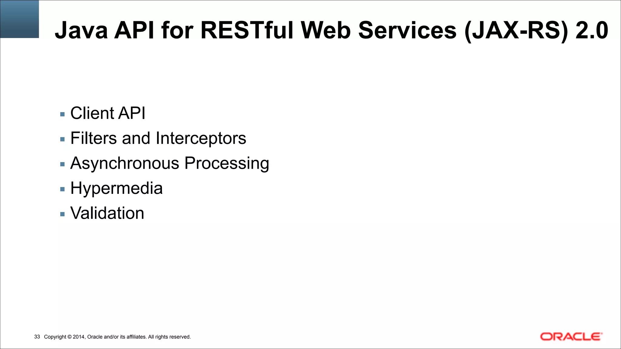 Copyright © 2014, Oracle and/or its affiliates. All rights reserved.!33
Java API for RESTful Web Services (JAX-RS) 2.0
▪ Client API
▪ Filters and Interceptors
▪ Asynchronous Processing
▪ Hypermedia
▪ Validation
 
