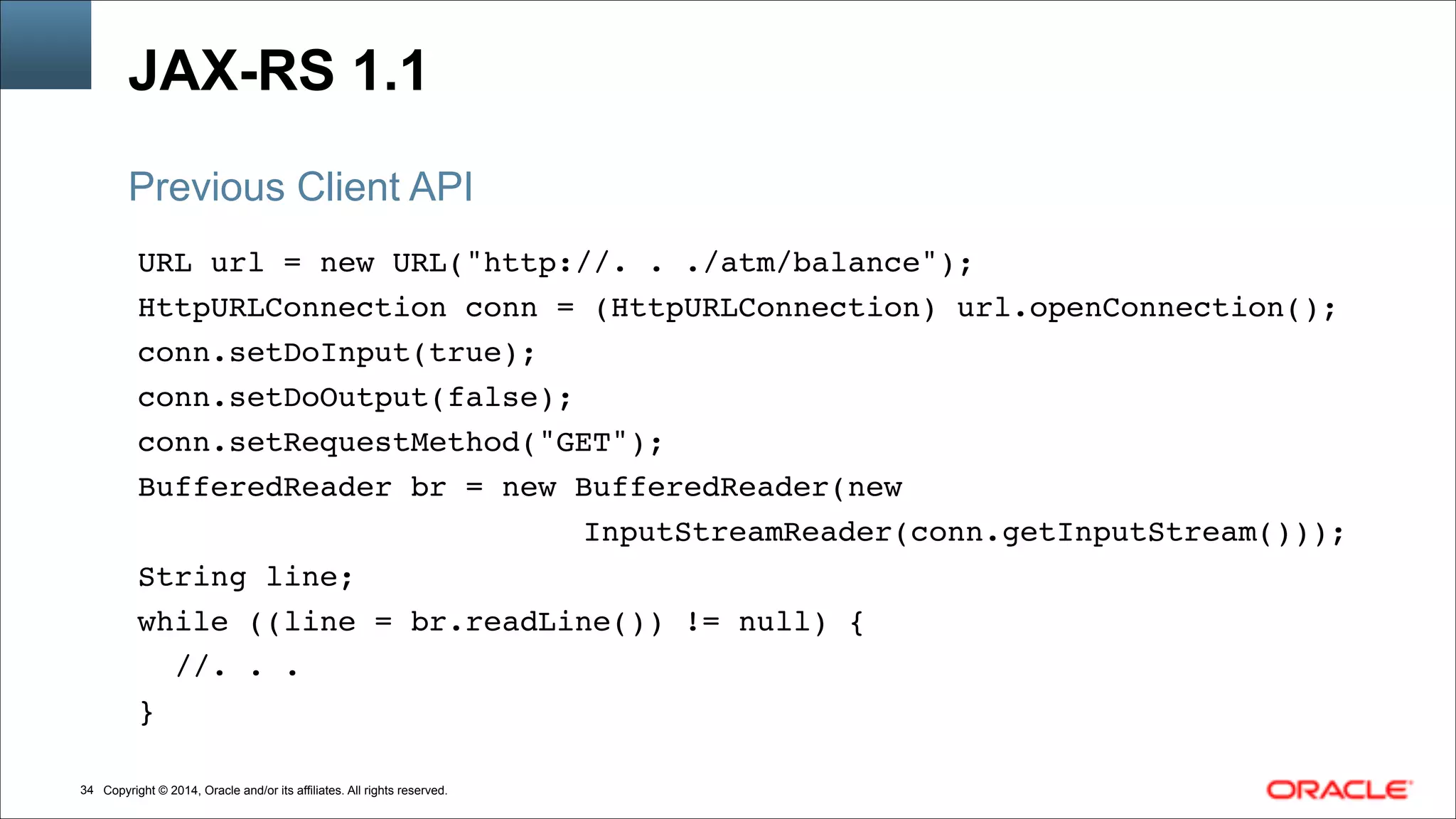 Copyright © 2014, Oracle and/or its affiliates. All rights reserved.!34
JAX-RS 1.1
URL url = new URL("http://. . ./atm/balance"); !
HttpURLConnection conn = (HttpURLConnection) url.openConnection();!
conn.setDoInput(true); !
conn.setDoOutput(false); !
conn.setRequestMethod("GET"); !
BufferedReader br = new BufferedReader(new!
!!! ! ! ! ! ! ! ! ! InputStreamReader(conn.getInputStream())); !
String line; !
while ((line = br.readLine()) != null) {    !
//. . . !
}
Previous Client API
 