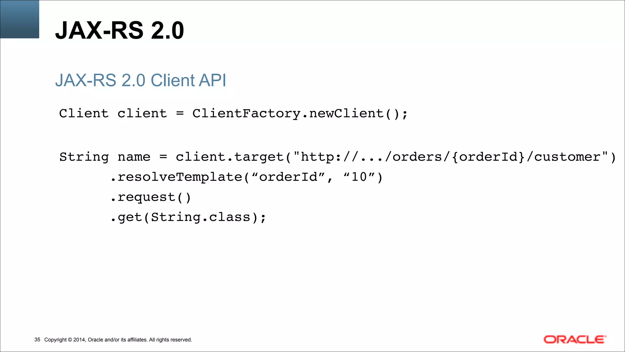 Copyright © 2014, Oracle and/or its affiliates. All rights reserved.!35
JAX-RS 2.0
Client client = ClientFactory.newClient();!
!
String name = client.target("http://.../orders/{orderId}/customer")!
.resolveTemplate(“orderId”, “10”)!
.request()!
.get(String.class);
JAX-RS 2.0 Client API
 