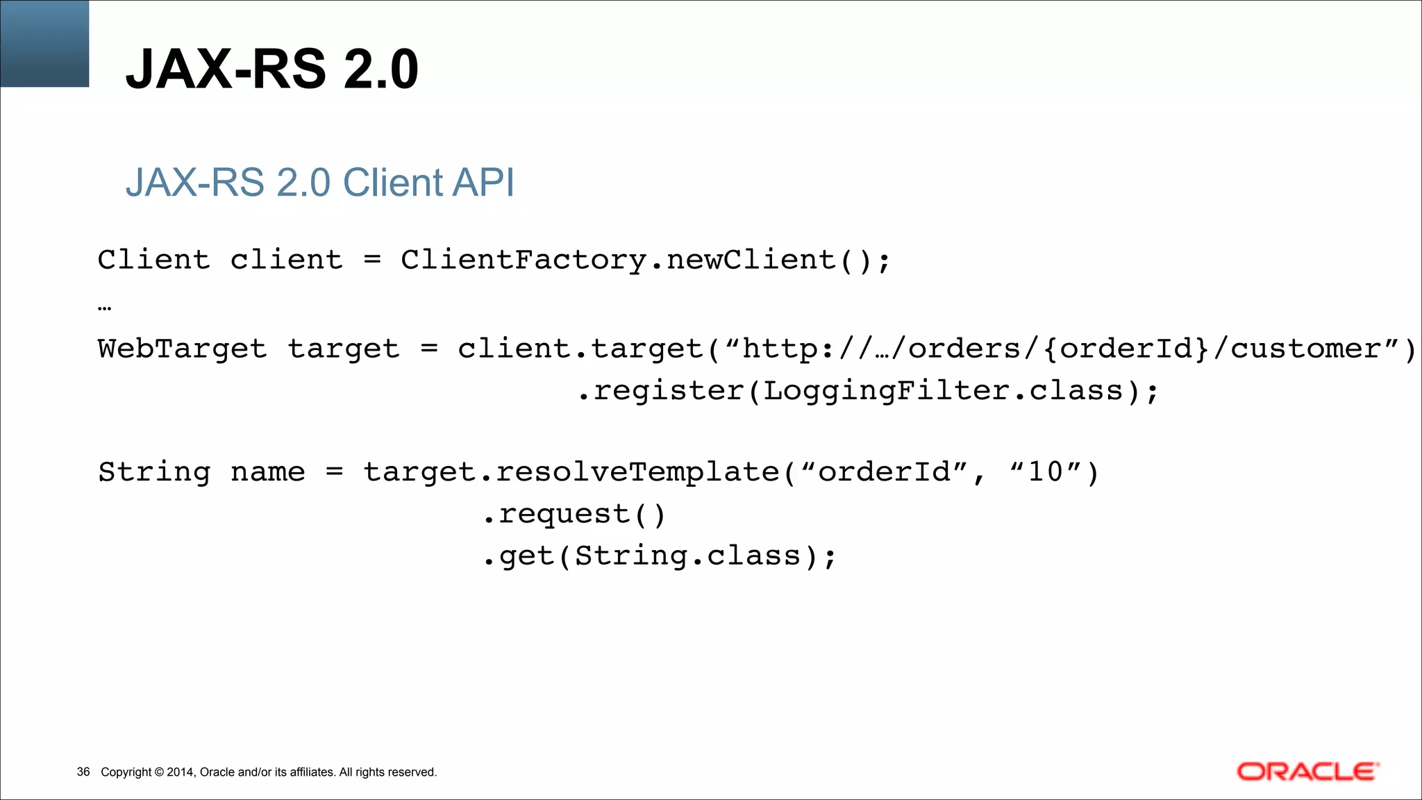 Copyright © 2014, Oracle and/or its affiliates. All rights reserved.!36
Client client = ClientFactory.newClient();!
…!
WebTarget target = client.target(“http://…/orders/{orderId}/customer”)!
! ! .register(LoggingFilter.class);!
!
String name = target.resolveTemplate(“orderId”, “10”)!
!! !! ! ! ! .request()!
!! !! ! ! ! .get(String.class);
JAX-RS 2.0
JAX-RS 2.0 Client API
 