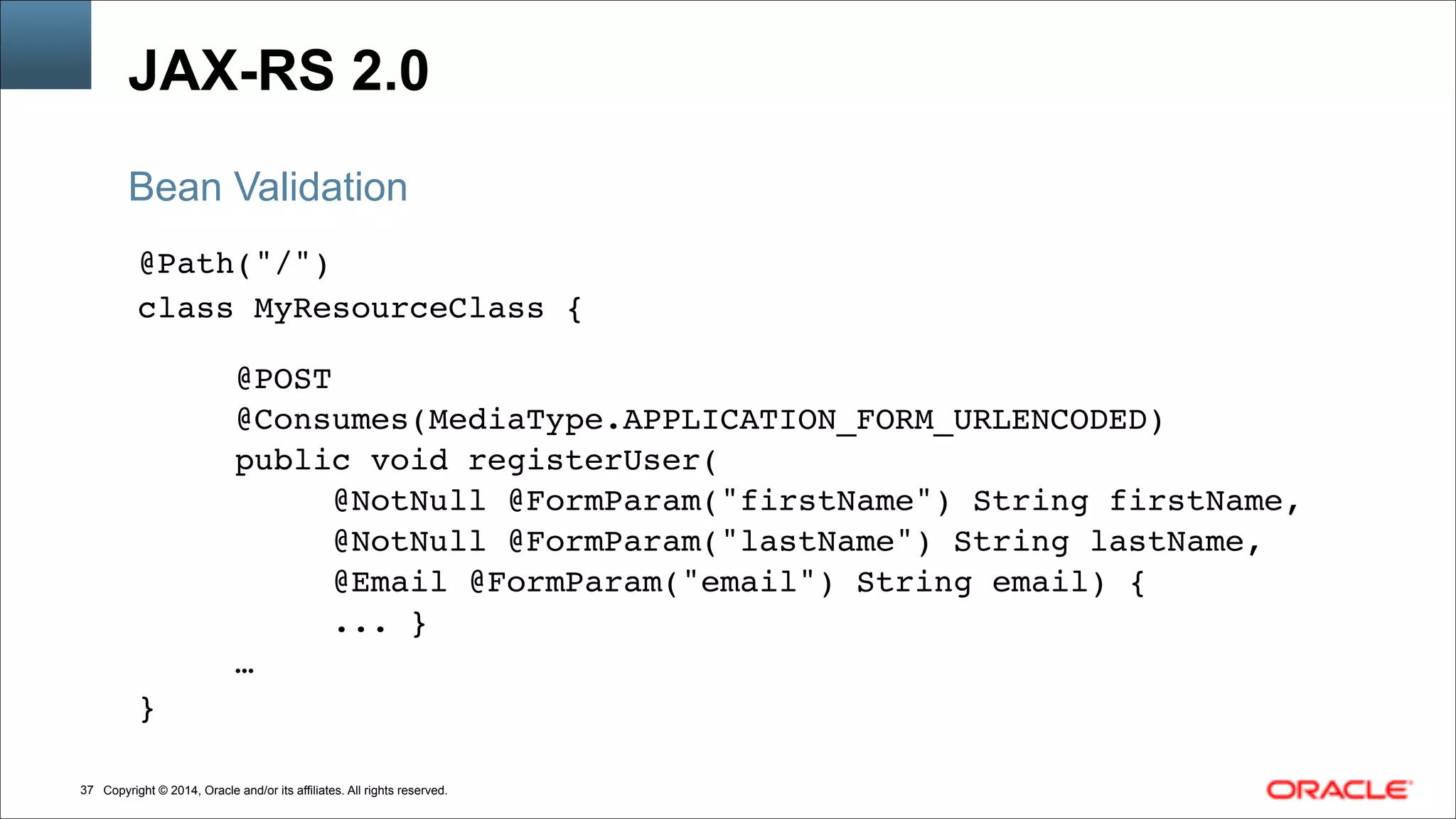 Copyright © 2014, Oracle and/or its affiliates. All rights reserved.!37
JAX-RS 2.0
@Path("/")!
class MyResourceClass {!
!
@POST!
@Consumes(MediaType.APPLICATION_FORM_URLENCODED)!
public void registerUser(!
@NotNull @FormParam("firstName") String firstName,!
@NotNull @FormParam("lastName") String lastName,!
@Email @FormParam("email") String email) {!
... }!
…!
}
Bean Validation
 