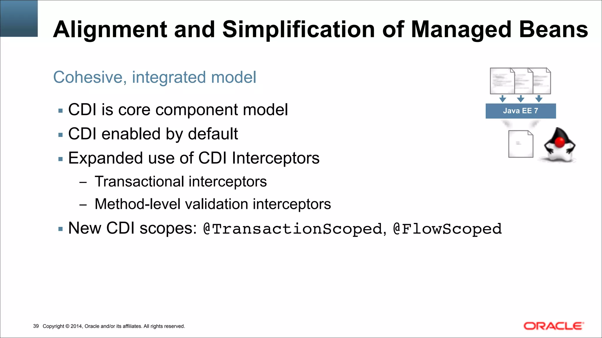 Copyright © 2014, Oracle and/or its affiliates. All rights reserved.!39
Alignment and Simplification of Managed Beans
▪ CDI is core component model
▪ CDI enabled by default
▪ Expanded use of CDI Interceptors
– Transactional interceptors
– Method-level validation interceptors
▪ New CDI scopes: @TransactionScoped, @FlowScoped
Cohesive, integrated model
Java EE 7
 