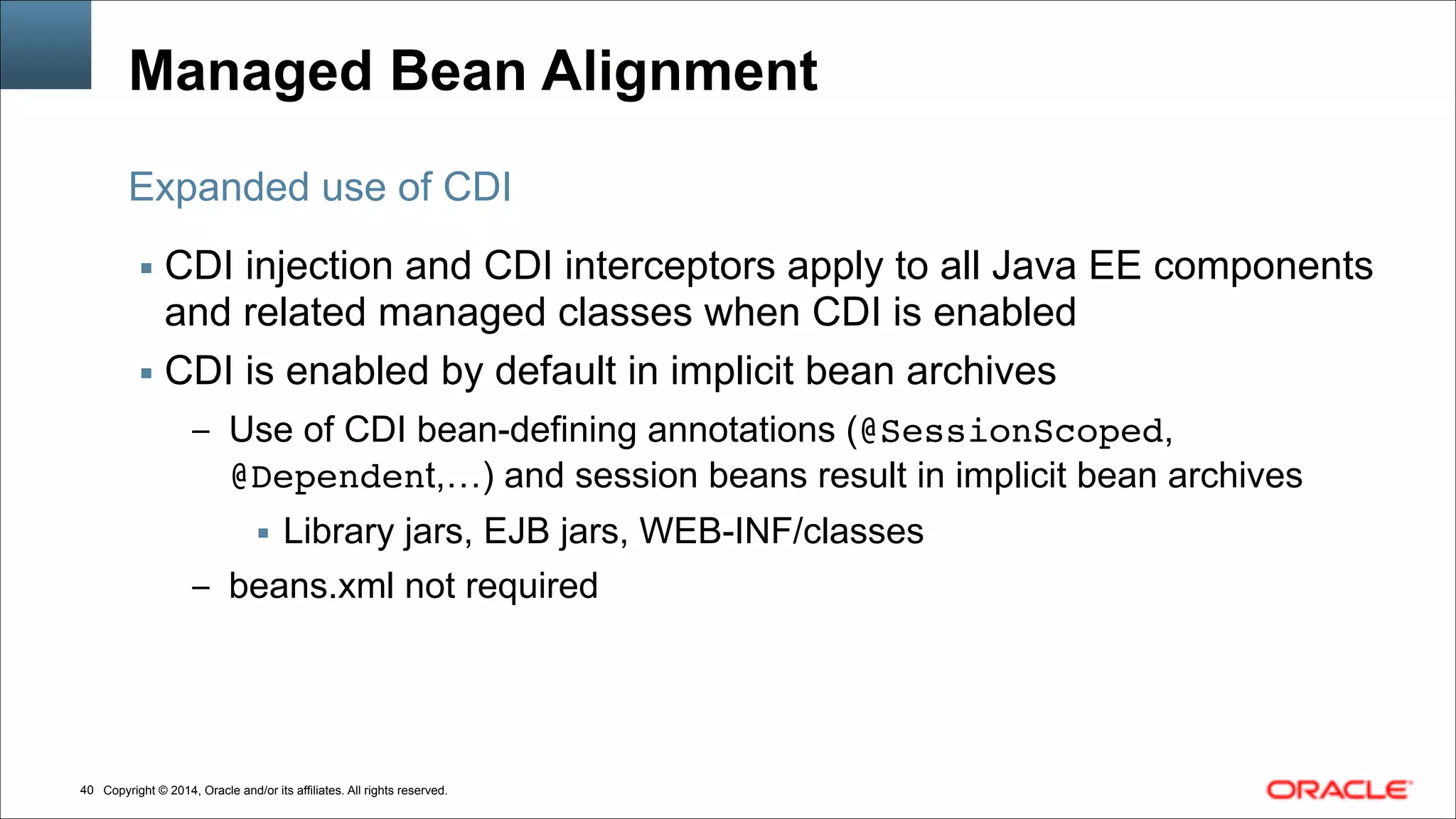 Copyright © 2014, Oracle and/or its affiliates. All rights reserved.!40
Managed Bean Alignment
▪ CDI injection and CDI interceptors apply to all Java EE components
and related managed classes when CDI is enabled
▪ CDI is enabled by default in implicit bean archives
– Use of CDI bean-defining annotations (@SessionScoped,
@Dependent,…) and session beans result in implicit bean archives
▪ Library jars, EJB jars, WEB-INF/classes
– beans.xml not required
Expanded use of CDI
 