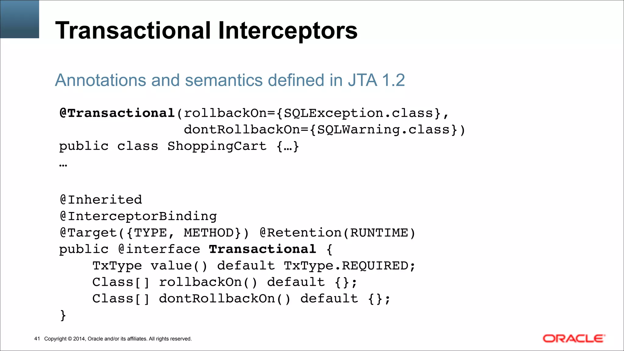 Copyright © 2014, Oracle and/or its affiliates. All rights reserved.!41
Transactional Interceptors
@Transactional(rollbackOn={SQLException.class},!
dontRollbackOn={SQLWarning.class})!
public class ShoppingCart {…}!
…!
!
@Inherited!
@InterceptorBinding!
@Target({TYPE, METHOD}) @Retention(RUNTIME)!
public @interface Transactional {!
TxType value() default TxType.REQUIRED;!
Class[] rollbackOn() default {};!
Class[] dontRollbackOn() default {};!
}
Annotations and semantics defined in JTA 1.2
 