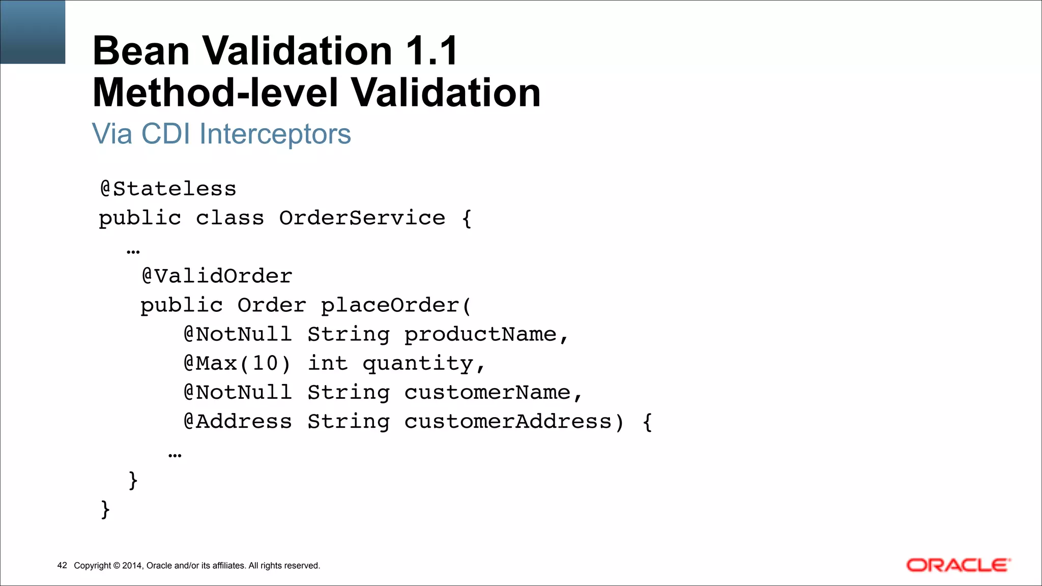 Copyright © 2014, Oracle and/or its affiliates. All rights reserved.!42
Bean Validation 1.1 
Method-level Validation
@Stateless!
public class OrderService {!
…!
@ValidOrder!
public Order placeOrder(!
@NotNull String productName,!
@Max(10) int quantity,!
@NotNull String customerName,!
@Address String customerAddress) {!
…!
}!
}
Via CDI Interceptors
 
