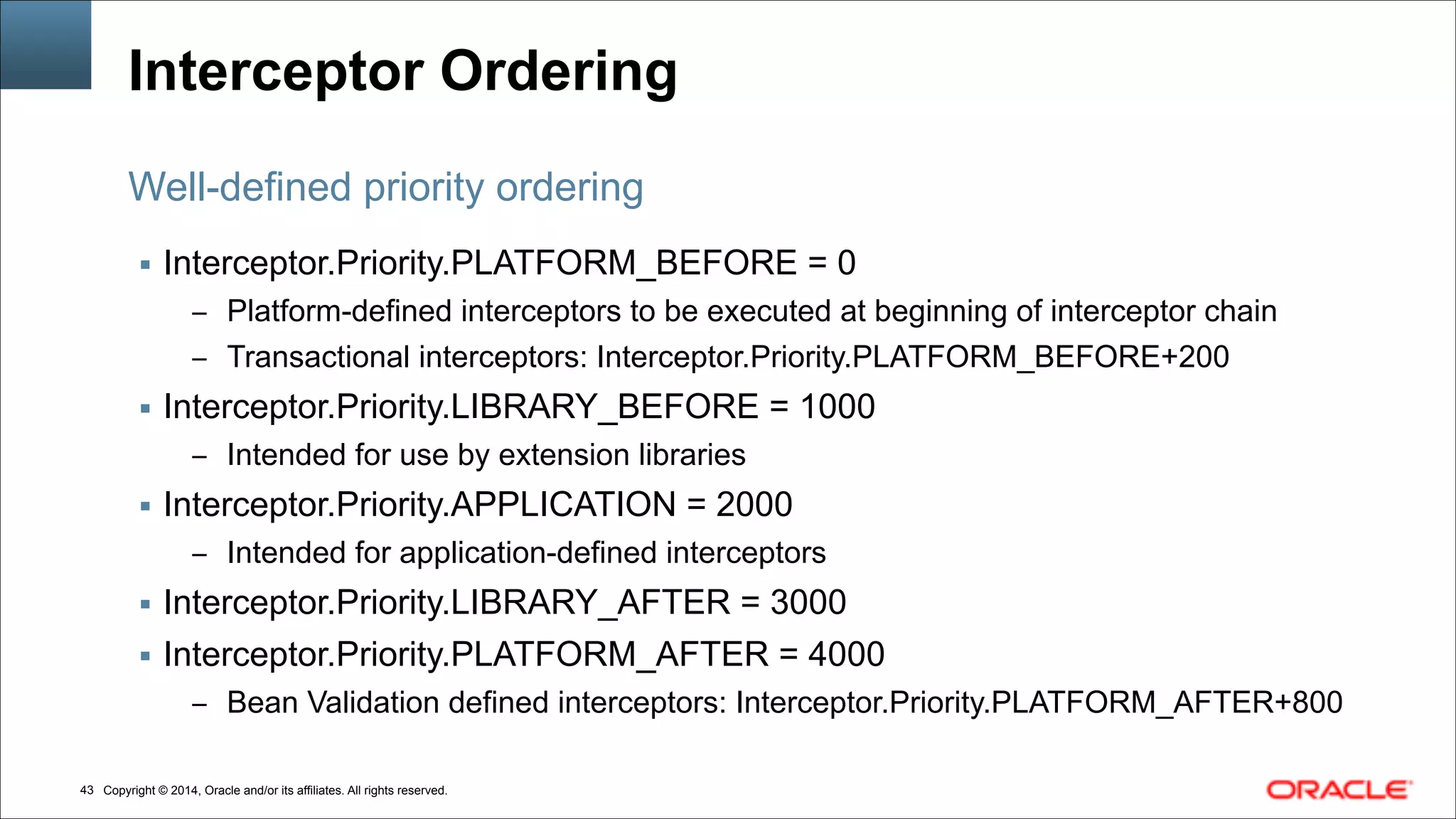 Copyright © 2014, Oracle and/or its affiliates. All rights reserved.!43
Interceptor Ordering
▪ Interceptor.Priority.PLATFORM_BEFORE = 0
– Platform-defined interceptors to be executed at beginning of interceptor chain
– Transactional interceptors: Interceptor.Priority.PLATFORM_BEFORE+200
▪ Interceptor.Priority.LIBRARY_BEFORE = 1000
– Intended for use by extension libraries
▪ Interceptor.Priority.APPLICATION = 2000
– Intended for application-defined interceptors
▪ Interceptor.Priority.LIBRARY_AFTER = 3000
▪ Interceptor.Priority.PLATFORM_AFTER = 4000
– Bean Validation defined interceptors: Interceptor.Priority.PLATFORM_AFTER+800
Well-defined priority ordering
 