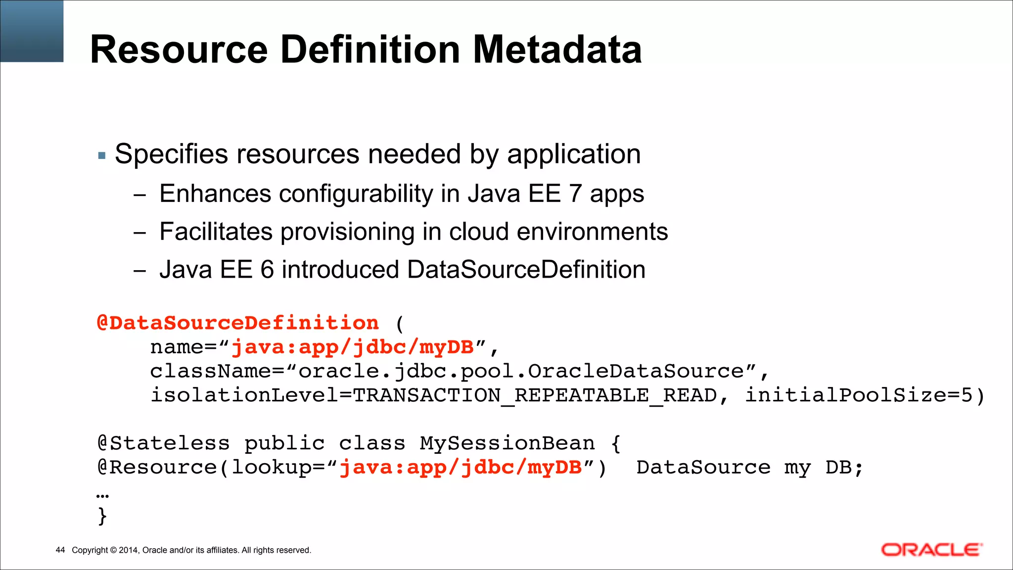 Copyright © 2014, Oracle and/or its affiliates. All rights reserved.!44
Resource Definition Metadata
▪ Specifies resources needed by application
– Enhances configurability in Java EE 7 apps
– Facilitates provisioning in cloud environments
– Java EE 6 introduced DataSourceDefinition
!
@DataSourceDefinition (!
name=“java:app/jdbc/myDB”,!
className=“oracle.jdbc.pool.OracleDataSource”,!
isolationLevel=TRANSACTION_REPEATABLE_READ, initialPoolSize=5)!
!
@Stateless public class MySessionBean {!
@Resource(lookup=“java:app/jdbc/myDB”) DataSource my DB;!
…!
}
 