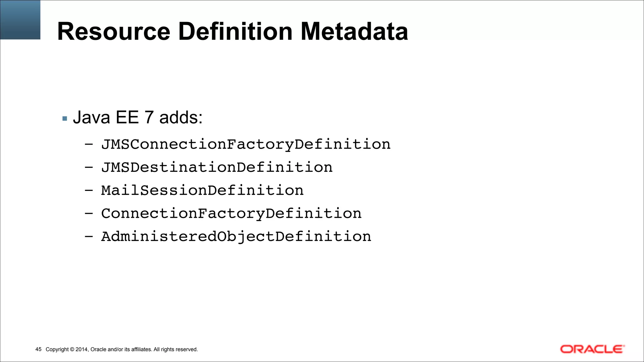 Copyright © 2014, Oracle and/or its affiliates. All rights reserved.!45
Resource Definition Metadata
▪ Java EE 7 adds:
– JMSConnectionFactoryDefinition!
– JMSDestinationDefinition!
– MailSessionDefinition!
– ConnectionFactoryDefinition!
– AdministeredObjectDefinition
 