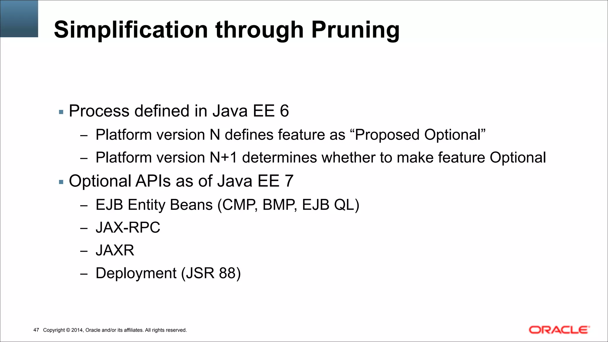 Copyright © 2014, Oracle and/or its affiliates. All rights reserved.!47
Simplification through Pruning
▪ Process defined in Java EE 6
– Platform version N defines feature as “Proposed Optional”
– Platform version N+1 determines whether to make feature Optional
▪ Optional APIs as of Java EE 7
– EJB Entity Beans (CMP, BMP, EJB QL)
– JAX-RPC
– JAXR
– Deployment (JSR 88)
 