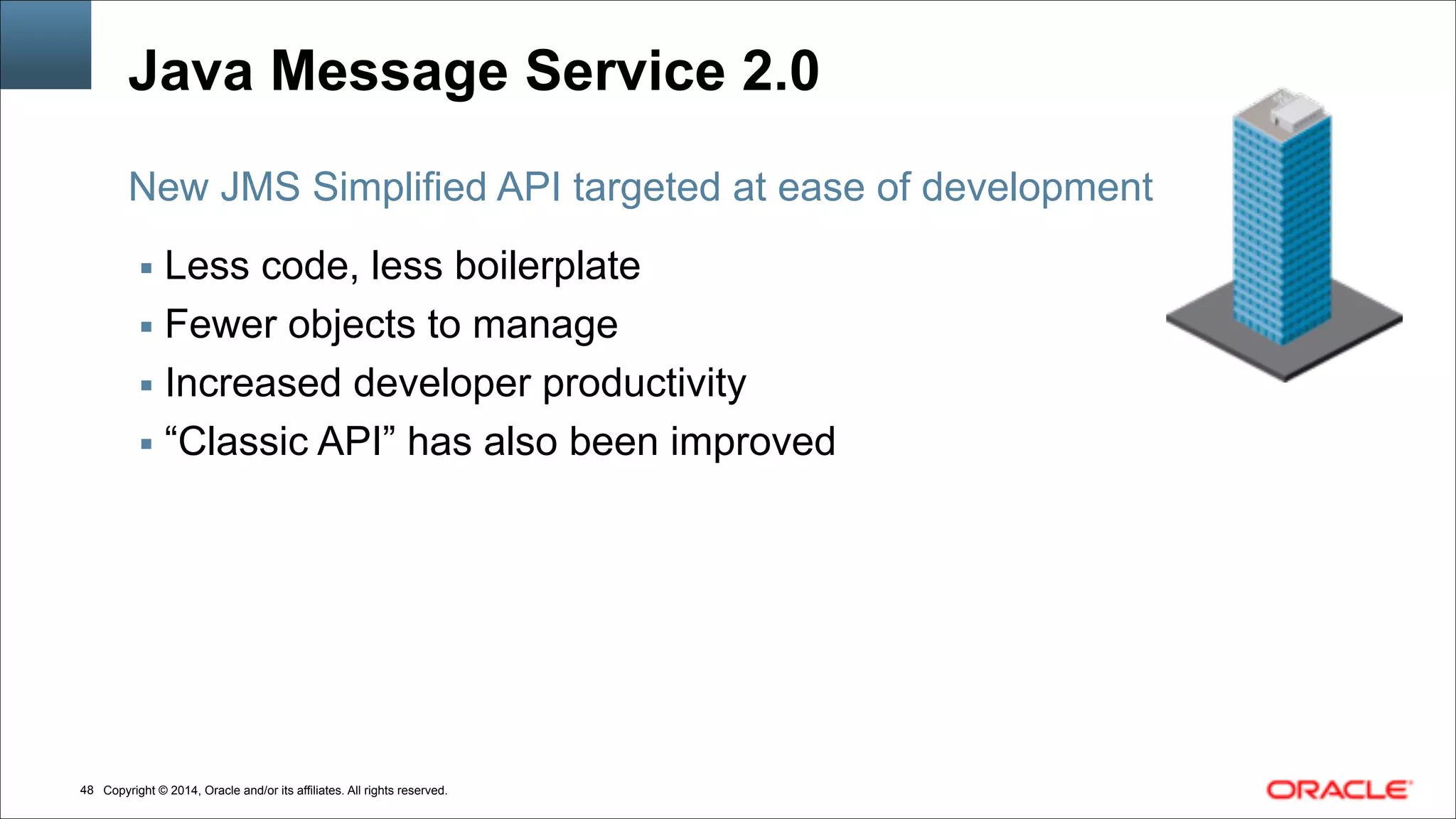 Copyright © 2014, Oracle and/or its affiliates. All rights reserved.!48
Java Message Service 2.0
▪ Less code, less boilerplate
▪ Fewer objects to manage
▪ Increased developer productivity
▪ “Classic API” has also been improved
New JMS Simplified API targeted at ease of development
 