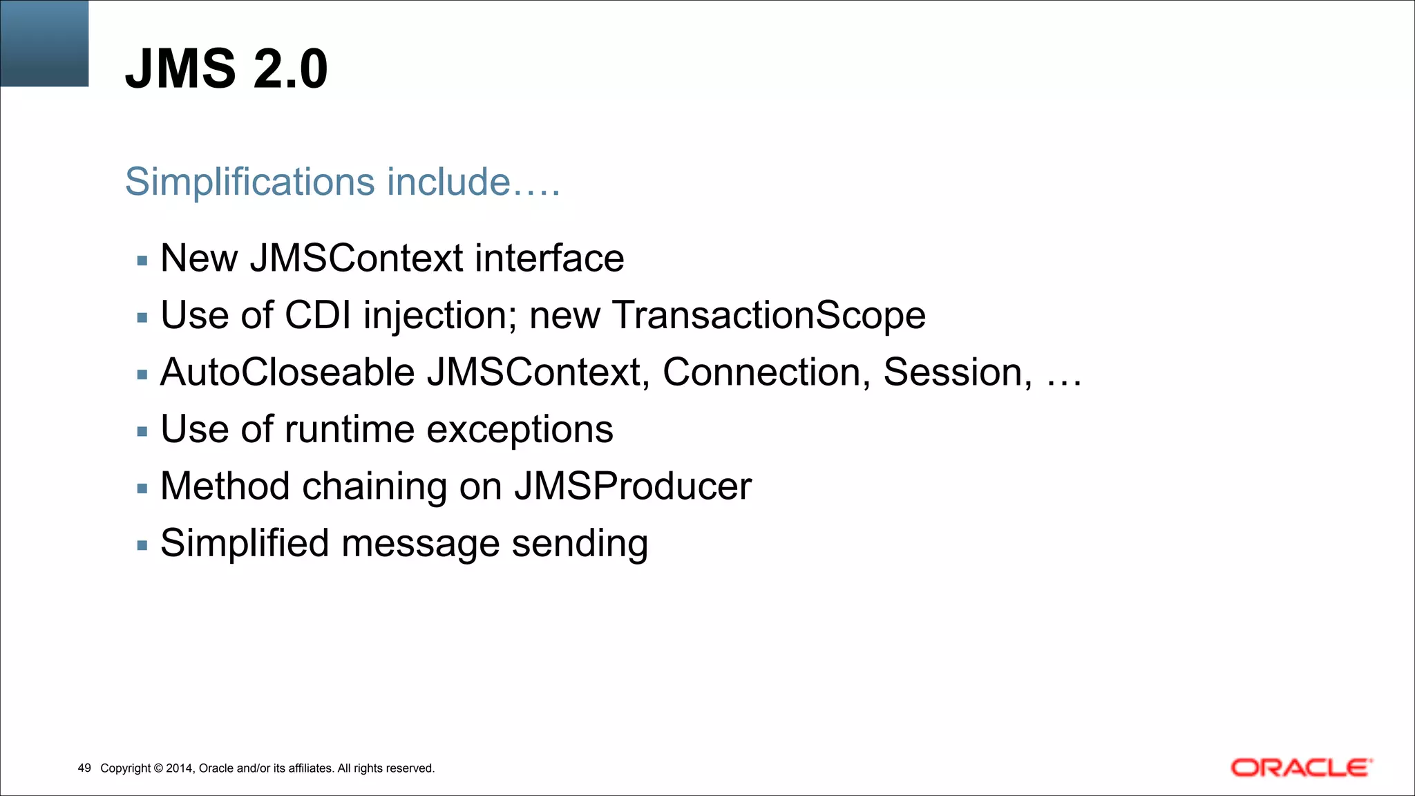 Copyright © 2014, Oracle and/or its affiliates. All rights reserved.!49
JMS 2.0
▪ New JMSContext interface
▪ Use of CDI injection; new TransactionScope
▪ AutoCloseable JMSContext, Connection, Session, …
▪ Use of runtime exceptions
▪ Method chaining on JMSProducer
▪ Simplified message sending
Simplifications include….
 