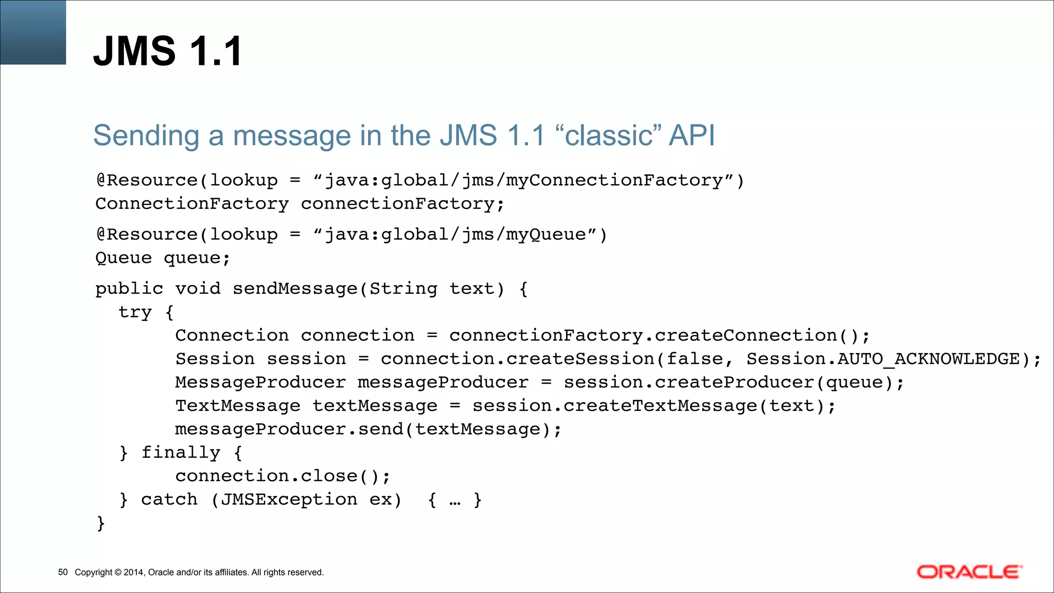 Copyright © 2014, Oracle and/or its affiliates. All rights reserved.!50
JMS 1.1
@Resource(lookup = “java:global/jms/myConnectionFactory”)!
ConnectionFactory connectionFactory; !
!
@Resource(lookup = “java:global/jms/myQueue”)!
Queue queue; !
!
public void sendMessage(String text) { !
try {!
Connection connection = connectionFactory.createConnection();!
Session session = connection.createSession(false, Session.AUTO_ACKNOWLEDGE);!
MessageProducer messageProducer = session.createProducer(queue);!
TextMessage textMessage = session.createTextMessage(text);!
messageProducer.send(textMessage);!
} finally {!
connection.close();!
} catch (JMSException ex) { … }!
}!
Sending a message in the JMS 1.1 “classic” API
 