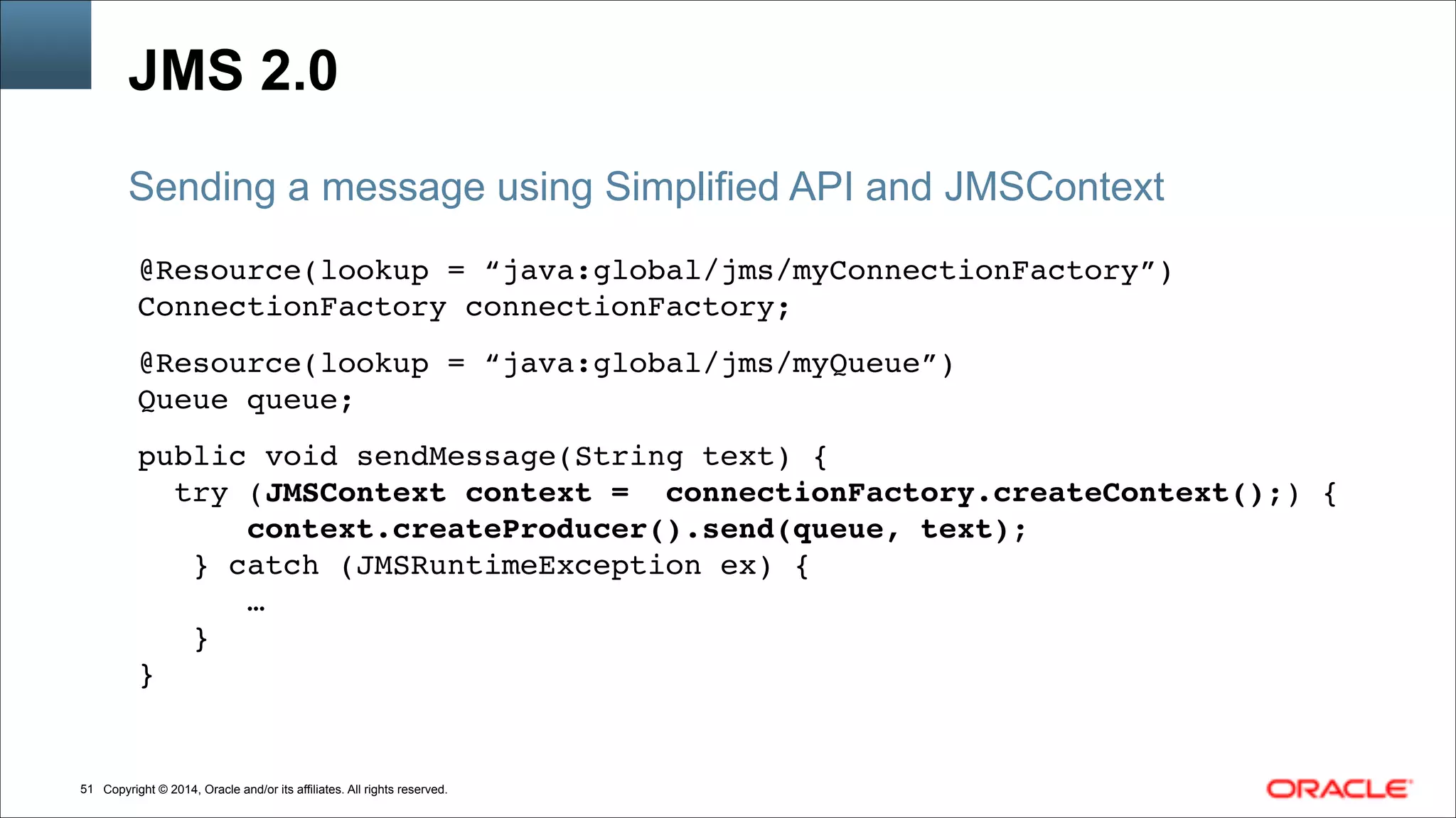 Copyright © 2014, Oracle and/or its affiliates. All rights reserved.!51
JMS 2.0
@Resource(lookup = “java:global/jms/myConnectionFactory”)!
ConnectionFactory connectionFactory; !
!
@Resource(lookup = “java:global/jms/myQueue”)!
Queue queue; !
!
public void sendMessage(String text) { !
try (JMSContext context = connectionFactory.createContext();) {!
context.createProducer().send(queue, text);!
} catch (JMSRuntimeException ex) {!
…!
}!
}
Sending a message using Simplified API and JMSContext
 