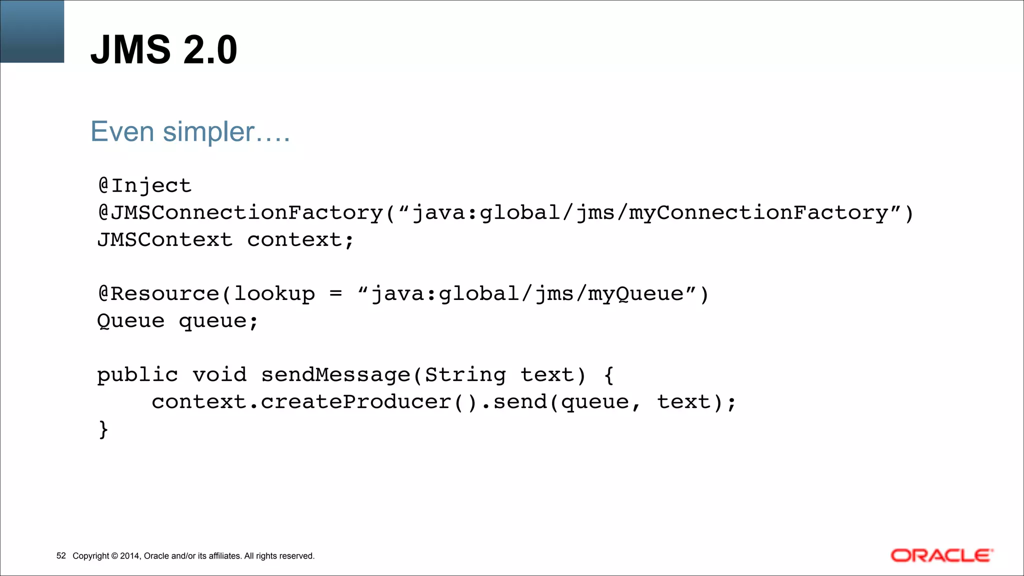 Copyright © 2014, Oracle and/or its affiliates. All rights reserved.!52
JMS 2.0
@Inject !
@JMSConnectionFactory(“java:global/jms/myConnectionFactory”)!
JMSContext context;!
!
@Resource(lookup = “java:global/jms/myQueue”)!
Queue queue; !
!
public void sendMessage(String text) { !
context.createProducer().send(queue, text);!
}
Even simpler….
 