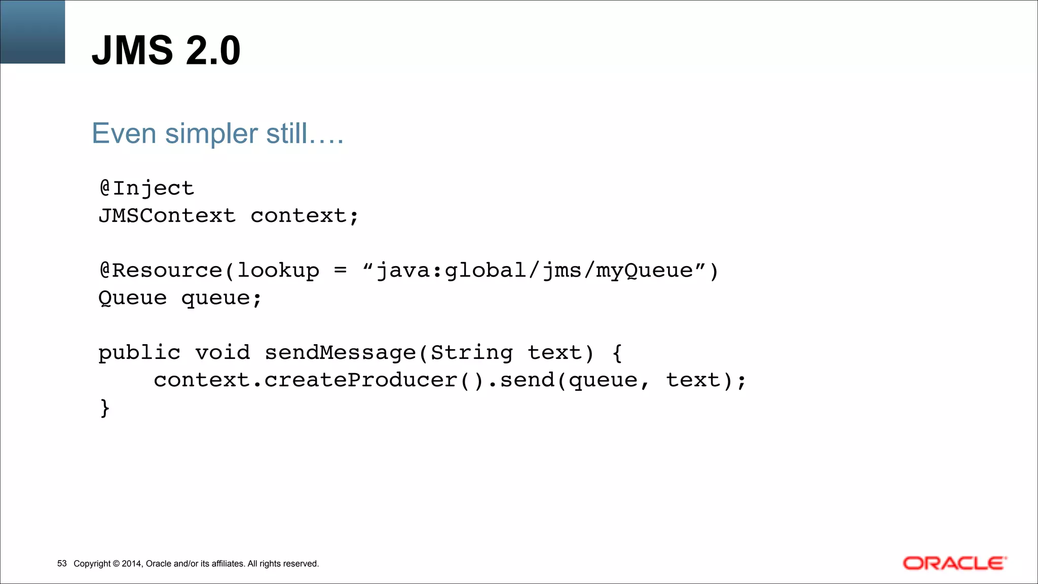 Copyright © 2014, Oracle and/or its affiliates. All rights reserved.!53
JMS 2.0
@Inject !
JMSContext context;!
!
@Resource(lookup = “java:global/jms/myQueue”)!
Queue queue; !
!
public void sendMessage(String text) { !
context.createProducer().send(queue, text);!
}
Even simpler still….
 