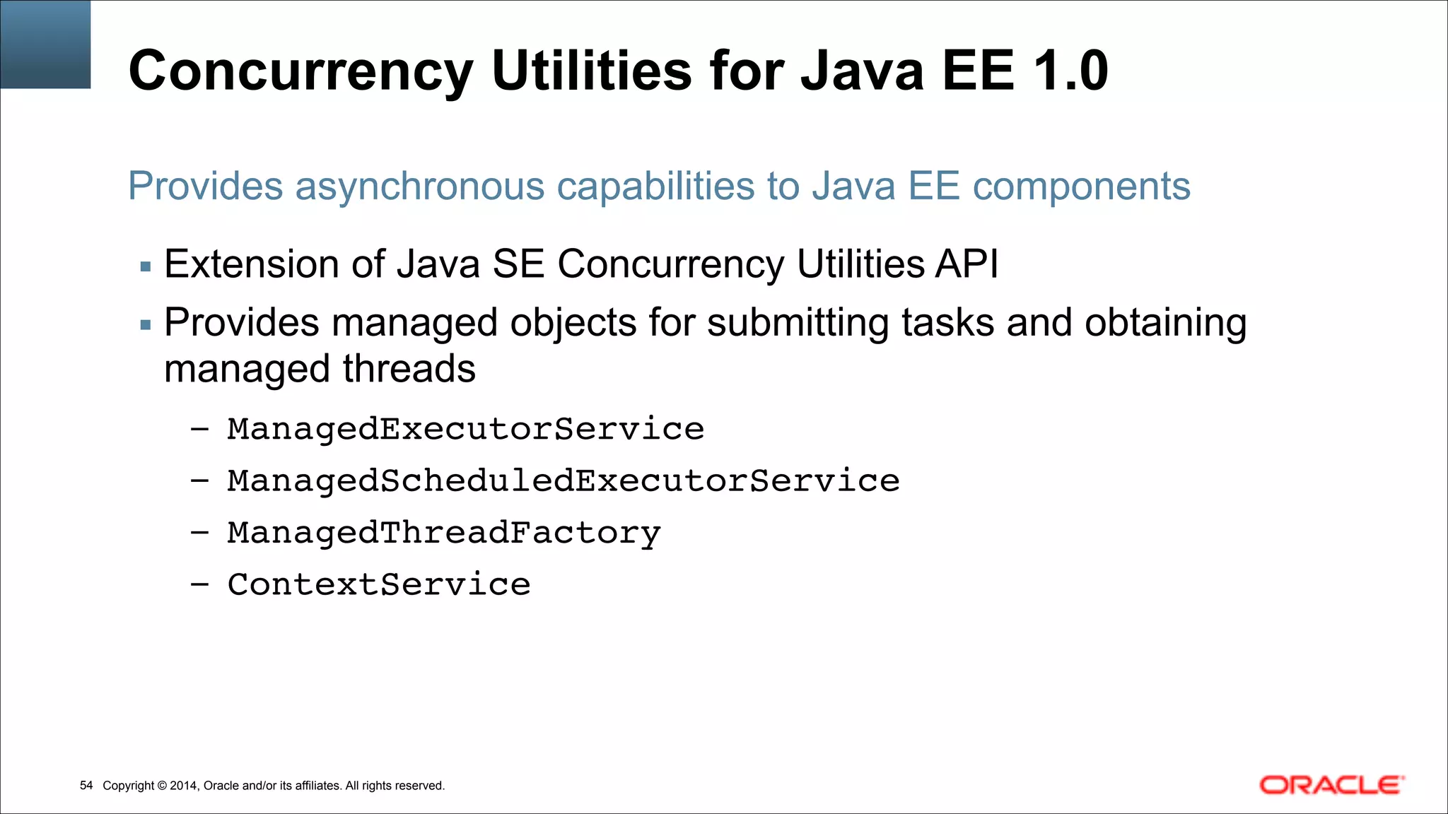Copyright © 2014, Oracle and/or its affiliates. All rights reserved.!54
Concurrency Utilities for Java EE 1.0
▪ Extension of Java SE Concurrency Utilities API
▪ Provides managed objects for submitting tasks and obtaining
managed threads
– ManagedExecutorService!
– ManagedScheduledExecutorService!
– ManagedThreadFactory!
– ContextService
Provides asynchronous capabilities to Java EE components
 