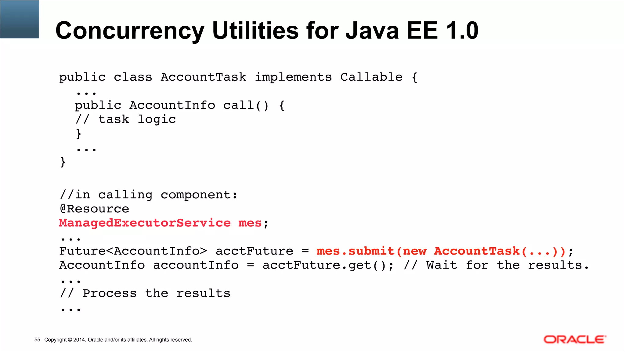 Copyright © 2014, Oracle and/or its affiliates. All rights reserved.!55
Concurrency Utilities for Java EE 1.0
public class AccountTask implements Callable {!
...!
public AccountInfo call() {!
// task logic!
}!
...!
}!
!
//in calling component:!
@Resource!
ManagedExecutorService mes;!
...!
Future<AccountInfo> acctFuture = mes.submit(new AccountTask(...));!
AccountInfo accountInfo = acctFuture.get(); // Wait for the results.!
...!
// Process the results!
...
 
